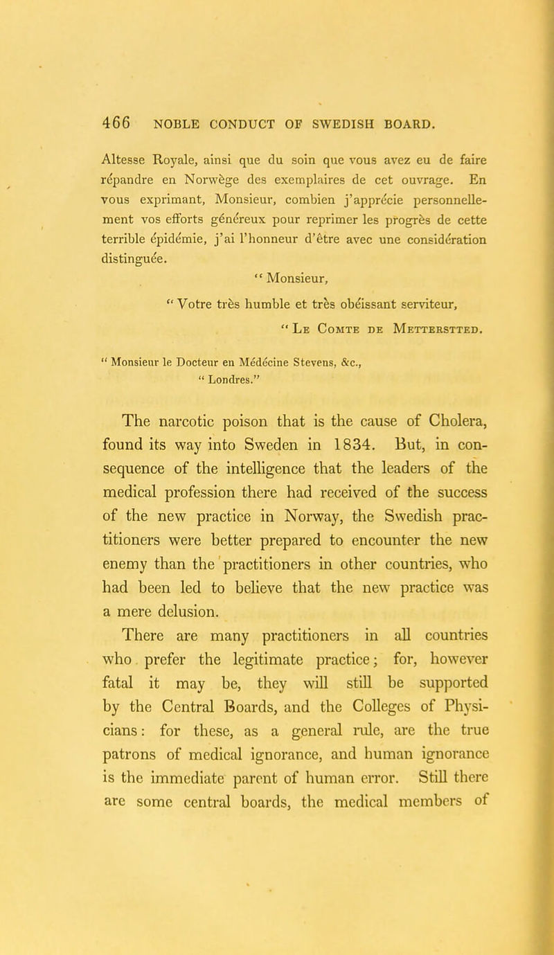 Altesse Royale, ainsi que du soin que vous avez eu de faire rdpandre en Norwege des exemplaires de cet ouvrage. En vous exprimant, Monsieur, combien j'apprecie personnelle- ment vos efforts genereux pour reprimer les progres de cette terrible epidemie, j'ai l'honneur d'etre avec une consideration distinguee.  Monsieur,  Votre ties humble et tres obeissant serviteur,  Le Comte de Metterstted.  Monsieur le Docteur en Medecine Stevens, &c,  Londres. The narcotic poison that is the cause of Cholera, found its way into Sweden in 1834. But, in con- sequence of the intelligence that the leaders of the medical profession there had received of the success of the new practice in Norway, the Swedish prac- titioners were better prepared to encounter the new enemy than the practitioners in other countries, who had been led to believe that the new practice was a mere delusion. There are many practitioners in all countries who prefer the legitimate practice; for, however fatal it may be, they will still be supported by the Central Boards, and the Colleges of Physi- cians : for these, as a general rule, are the true patrons of medical ignorance, and human ignorance is the immediate parent of human error. Still there are some central boards, the medical members of