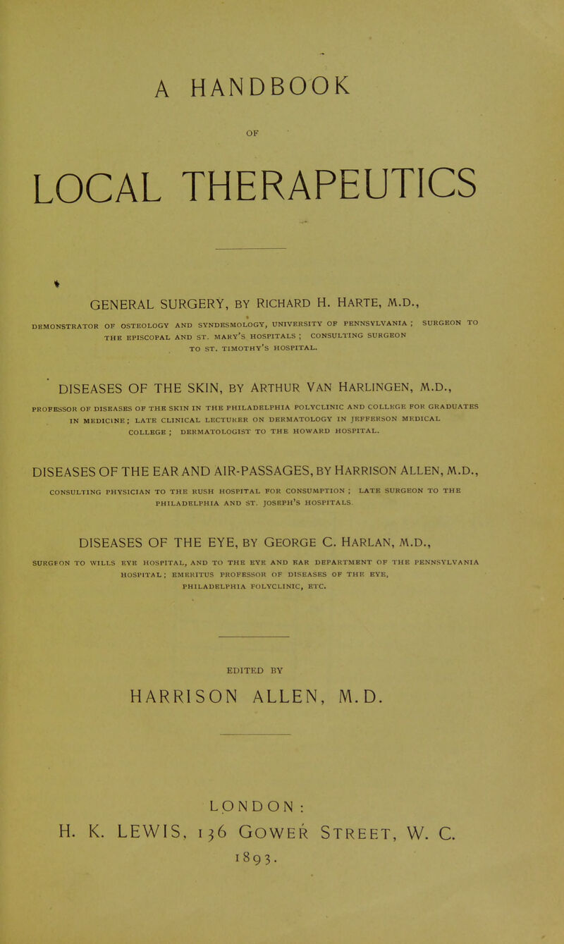 A HANDBOOK OF LOCAL THERAPEUTICS GENERAL SURGERY, BY RICHARD H. HARTE, M.D., DEMONSTRATOR OF OSTEOLOGY AND SYNDESMOLOGY, UNIVERSITY OF PENNSYLVANIA ; SURGEON TO THE EPISCOPAL AND ST. MAKY'S HOSPITALS ; CONSULTING SURGEON TO ST. timothy's HOSPITAL. DISEASES OF THE SKIN, BY ARTHUR VAN HARLINGEN, M.D., PROFESSOR OF DISEASES OF THE SKIN IN THE PHILADELPHIA POLYCLINIC AND COLLEGE FOR GRADUATES IN medicine; LATE CLINICAL LECTURER ON DERMATOLOGY IN JEFFERSON MF.DICAL COLLEGE ; DERMATOLOGIST TO THE HOWARD HOSPITAL. DISEASES OF THE EAR AND AIR-PASSAGES, BY HARRISON ALLEN, M.D., CONSULTING PHYSICIAN TO THE RUSH HOSPITAL FOR CONSUMPTION ; LATK SURGEON TO THE PHILADELPHIA AND ST. JOSEPH'S HOSPITALS. DISEASES OF THE EYE, BY GEORGE C. HARLAN, M.D., SURGEON TO WILLS EYE HOSPITAL, AND TO THE BYE AND EAR DEPARTMENT OF THE PENNSYLVANIA HOSPITAL : EMERITUS PROFESSOR OF DISEASES OF THE EYE, PHILADELPHIA POLYCLINIC, ETC. EDITED BY HARRISON ALLEN, M.D. LONDON: H. K. LEWIS, 136 GowER Street, W. C. 1893.