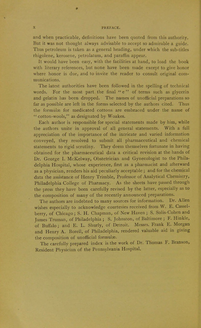 * X PREFACE. and when practicable, definitions have been quoted from this authority. But it was not thought always advisable to accept so admirable a guide. Thus petroleum is taken as a general heading, under which the sub-titles rhigolene, kerosene, petrolatum, and parafifin appear. It would have been easy, with the facilities at hand, to load the book with literary references, but none have been made except to give honor Avhere honor is due, and to invite the reader to consult original com- munications. The latest authorities have been followed in the spelling of technical words. For the most part the final e of terms such as glycerin and gelatin has been dropped. The names of unofficial preparations so far as possible are left in the forms selected by the authors cited. Thus the formiilse for medicated cottons are embraced under the name of  cotton-wools, as designated by Woakes. Each author is responsible for special statements made by him, while the authors unite in approval of all general statements. With a full appreciation of the importance of the intricate and varied information conveyed, they resolved to submit all pharmaceutical and chemical statements to rigid scrutiny. They deem themselves fortunate in having obtained for the pharmaceutical data a critical revision at the hands of Dr. George I. McKelvvay, Obstetrician and Gynecologist to the Phila- delphia Hospital, whose experience, first as a pharmacist and afterward as a physician, renders his aid peculiarly acceptable ; and for the chemical data the assistance of Henry Trimble, Professor of Analytical Chemiscry, Philadelphia College of Pharmacy. As the sheets have passed through the press they have been carefully revised by the latter, especially as to the composition of many of the recently announced preparations. The authors are indebted to many sources for information. Dr. Allen wishes especially to acknowledge courtesies received from W. E. Cassel- berry, of Chicago; S. H. Chapman, of New Haven ; S. Solis-Cohen and James Truman, of Philadelphia ; S. Johnston, of Baltimore ; F. Hinkle, of Buffalo i and E. L. Shurly, of Detroit. Messrs. Frank E. Morgan and Henry A. Borell, of Philadelphia, rendered valuable aid in giving the composition of unofficial formulae. The carefully prepared index is the work of Dr. Thomas F. Branson, Resident Physician of the Pennsylvania Hospital.