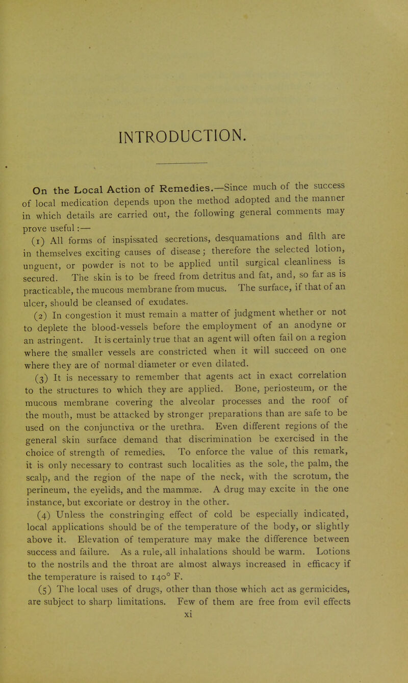 INTRODUCTION On the Local Action of Remedies.—Since much of the success of local medication depends upon the method adopted and the manner in which details are carried out, the following general comments may prove useful: — (1) All forms of inspissated secretions, desquamations and filth are in themselves exciting causes of disease; therefore the selected lotion, unguent, or powder is not to be applied until surgical cleanliness is secured. The skin is to be freed from detritus and fat, and, so far as is practicable, the mucous membrane from mucus. The surface, if that of an ulcer, should be cleansed of exudates. (2) In congestion it must remain a matter of judgment whether or not to deplete the blood-vessels before the employment of an anodyne or an astringent. It is certainly true that an agent will often fail on a region where the smaller vessels are constricted when it will succeed on one where they are of normal diameter or even dilated. (3) It is necessary to remember that agents act in exact correlation to the structures to which they are applied. Bone, periosteum, or the mucous membrane covering the alveolar processes and the roof of the mouth, must be attacked by stronger preparations than are safe to be used on the conjunctiva or the urethra. Even different regions of the general skin surface demand that discrimination be exercised in the choice of strength of remedies. To enforce the value of this remark, it is only necessary to contrast such localities as the sole, the palm, the scalp, and the region of the nape of the neck, with the scrotum, the perineum, the eyelids, and the mammae. A drug may excite in the one instance, but excoriate or destroy in the other. (4) Unless the constringing effect of cold be especially indicated, local applications should be of the temperature of the body, or slightly above it. Elevation of temperature may make the difference between success and failure. As a rule, all inhalations should be warm. Lotions to the nostrils and the throat are almost always increased in efficacy if the temperature is raised to 140° F. (5) The local uses of drugs, other than those which act as germicides, are subject to sharp limitations. Few of them are free from evil effects