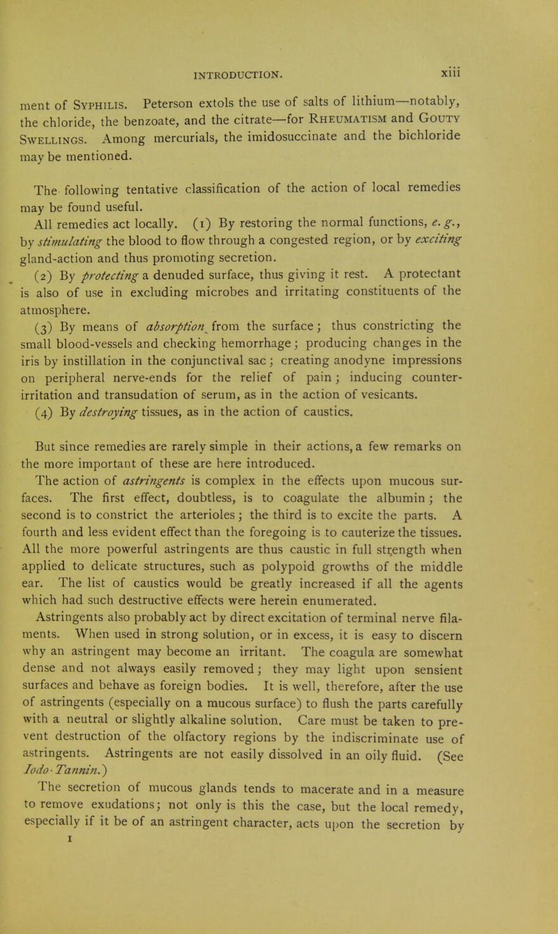 ment of Syphilis. Peterson extols the use of salts of lithium—notably, the chloride, the benzoate, and the citrate—for Rheumatism and Gouty Swellings. Among mercurials, the imidosuccinate and the bichloride may be mentioned. The following tentative classification of the action of local remedies may be found useful. All remedies act locally, (i) By restoring the normal functions, e.g., by stimulating the blood to flow through a congested region, or by exciting gland-action and thus promoting secretion. (2) By protecting a denuded surface, thus giving it rest. A protectant is also of use in excluding microbes and irritating constituents of the atmosphere. (3) By means of absorption^ from the surface; thus constricting the small blood-vessels and checking hemorrhage \ producing changes in the iris by instillation in the conjunctival sac; creating anodyne impressions on peripheral nerve-ends for the relief of pain; inducing counter- irritation and transudation of serum, as in the action of vesicants. (4) By destroying tissues, as in the action of caustics. But since remedies are rarely simple in their actions, a few remarks on the more important of these are here introduced. The action of astringents is complex in the effects upon mucous sur- faces. The first effect, doubtless, is to coagulate the albumin; the second is to constrict the arterioles; the third is to excite the parts. A fourth and less evident effect than the foregoing is to cauterize the tissues. All the more powerful astringents are thus caustic in full sti^ength when applied to delicate structures, such as polypoid growths of the middle ear. The list of caustics would be greatly increased if all the agents which had such destructive effects were herein enumerated. Astringents also probably act by direct excitation of terminal nerve fila- ments. When used in strong solution, or in excess, it is easy to discern why an astringent may become an irritant. The coagula are somewhat dense and not always easily removed; they may light upon sensient surfaces and behave as foreign bodies. It is well, therefore, after the use of astringents (especially on a mucous surface) to flush the parts carefully with a neutral or slightly alkaline solution. Care must be taken to pre- vent destruction of the olfactory regions by the indiscriminate use of astringents. Astringents are not easily dissolved in an oily fluid. (See lodo-Tannin.^ The secretion of mucous glands tends to macerate and in a measure to remove exudations; not only is this the case, but the local remedy, especially if it be of an astringent character, acts upon the secretion by I