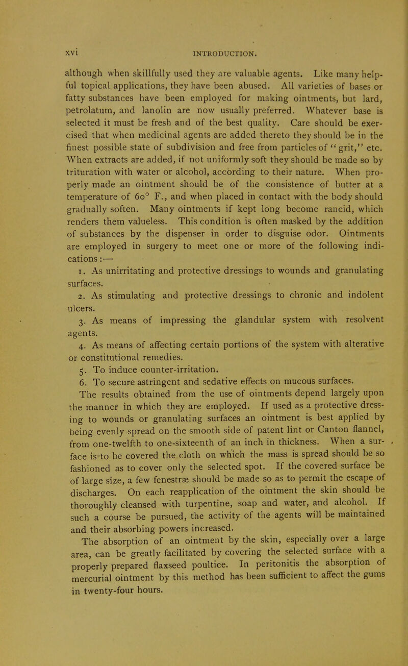 although when skillfully used they are valuable agents. Like many help- ful topical applications, they have been abused. All varieties of bases or fatty substances have been employed for making ointments, but lard, petrolatum, and lanolin are now usually preferred. Whatever base is selected it must be fresh and of the best quality. Care should be exer- cised that when medicinal agents are added thereto they should be in the finest possible state of subdivision and free from particles of  grit, etc. When extracts are added, if not uniformly soft they should be made so by trituration with water or alcohol, according to their nature. When pro- perly made an ointment should be of the consistence of butter at a temperature of 60° F., and when placed in contact with the body should gradually soften. Many ointments if kept long become rancid, which renders them valueless. This condition is often masked by the addition of substances by the dispenser in order to disguise odor. Ointments are employed in surgery to meet one or more of the following indi- cations :— 1. As unirritating and protective dressings to wounds and granulating surfaces. 2. As stimulating and protective dressings to chronic and indolent ulcers. 3. As means of impressing the glandular system with resolvent agents. 4. As means of affecting certain portions of the system with alterative or constitutional remedies. 5. To induce counter-irritation. 6. To secure astringent and sedative effects on mucous surfaces. The results obtained from the use of ointments depend largely upon the manner in which they are employed. If used as a protective dress- ing to wounds or granulating surfaces an ointment is best applied by being evenly spread on the smooth side of patent lint or Canton flannel, from one-twelfth to one-sixteenth of an inch in thickness. When a sur- . face is to be covered the cloth on which the mass is spread should be so fashioned as to cover only the selected spot. If the covered surface be of large size, a few fenestrse should be made so as to permit the escape of discharges. On each reapplication of the ointment the skin should be thoroughly cleansed with turpentine, soap and water, and alcohol. If such a course be pursued, the activity of the agents will be maintained and their absorbing powers increased. The absorption of an ointment by the skin, especially over a large area, can be greatly facilitated by covering the selected surface with a properly prepared flaxseed poultice. In peritonitis the absorption of mercurial ointment by this method has been sufficient to affect the gums in twenty-four hours.