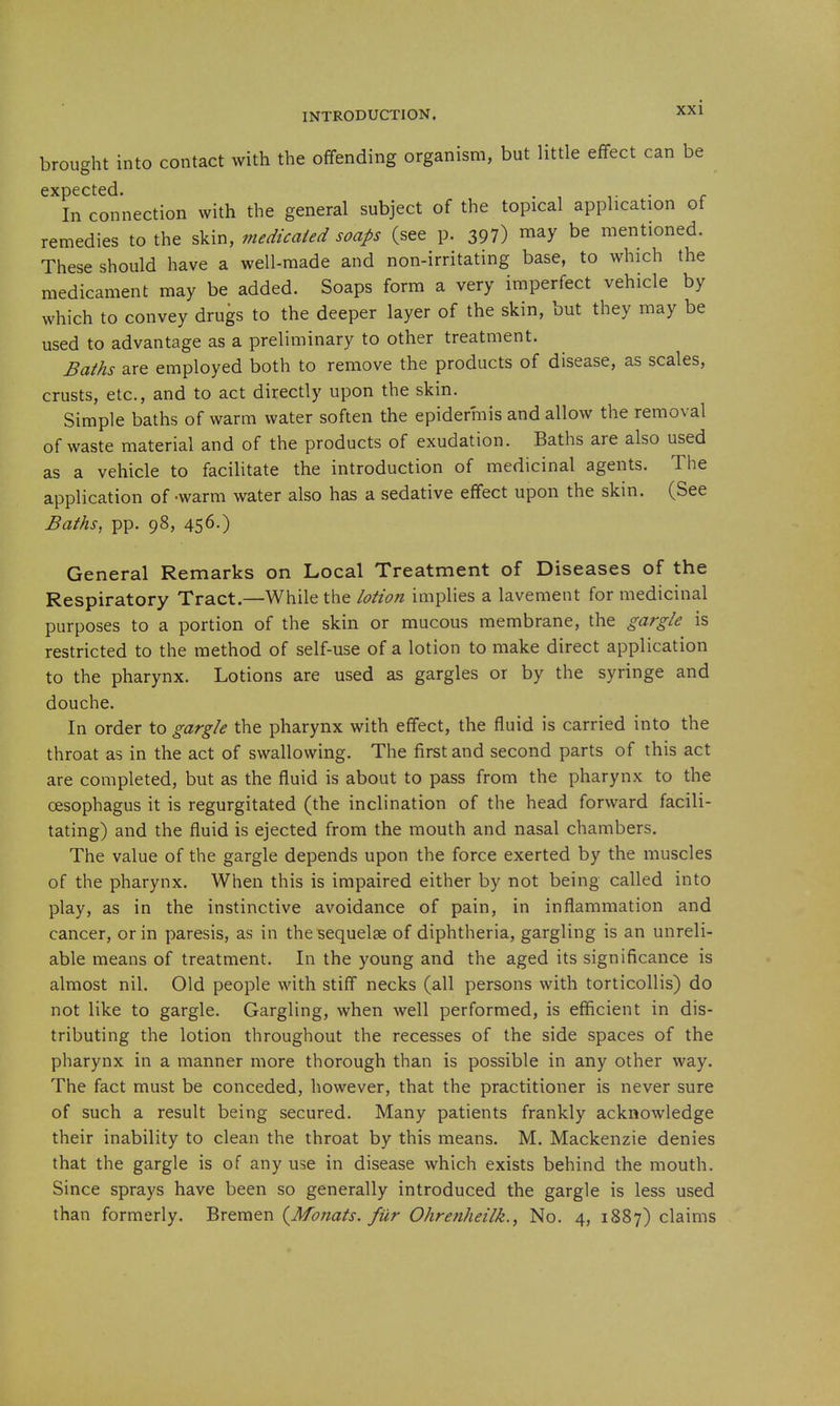 brought into contact with the offending organism, but little effect can be expected. . i- • r In connection with the general subject of the topical application of remedies to the skin, medicaied soaps (see p. 397) may be mentioned. These should have a well-made and non-irritating base, to which the medicament may be added. Soaps form a very imperfect vehicle by which to convey drugs to the deeper layer of the skin, but they may be used to advantage as a preliminary to other treatment. Baths are employed both to remove the products of disease, as scales, crusts, etc., and to act directly upon the skin. Simple baths of warm water soften the epidermis and allow the removal of waste material and of the products of exudation. Baths are also used as a vehicle to facilitate the introduction of medicinal agents. The application of-warm water also has a sedative effect upon the skin. (See Baths, pp. 98, 456.) General Remarks on Local Treatment of Diseases of the Respiratory Tract.—While the lotion implies a lavement for medicinal purposes to a portion of the skin or mucous membrane, the gargle is restricted to the method of self-use of a lotion to make direct application to the pharynx. Lotions are used as gargles or by the syringe and douche. In order to gargle the pharynx with effect, the fluid is carried into the throat as in the act of swallowing. The first and second parts of this act are completed, but as the fluid is about to pass from the pharynx to the oesophagus it is regurgitated (the inclination of the head forward facili- tating) and the fluid is ejected from the mouth and nasal chambers. The value of the gargle depends upon the force exerted by the muscles of the pharynx. When this is impaired either by not being called into play, as in the instinctive avoidance of pain, in inflammation and cancer, or in paresis, as in the sequelae of diphtheria, gargling is an unreli- able means of treatment. In the young and the aged its significance is almost nil. Old people with stiff necks (all persons with torticollis) do not like to gargle. Gargling, when well performed, is efficient in dis- tributing the lotion throughout the recesses of the side spaces of the pharynx in a manner more thorough than is possible in any other way. The fact must be conceded, however, that the practitioner is never sure of such a result being secured. Many patients frankly acknowledge their inability to clean the throat by this means. M. Mackenzie denies that the gargle is of any use in disease which exists behind the mouth. Since sprays have been so generally introduced the gargle is less used than formerly. Bremen {Monats. fur Ohrenheilk., No. 4, 1887) claims