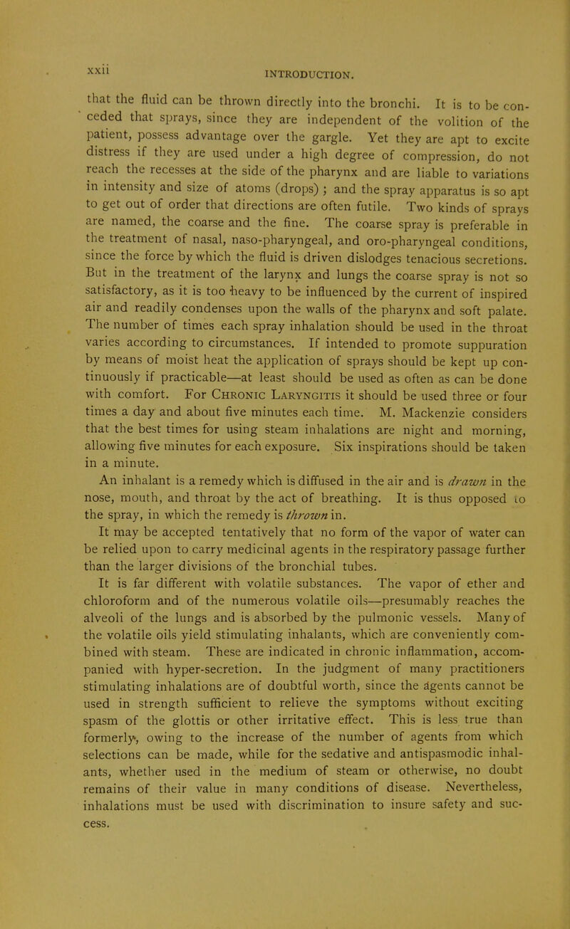 INTRODUCTION. that the fluid can be thrown directly into the bronchi. It is to be con- ■ ceded that sprays, since they are independent of the volition of the patient, possess advantage over the gargle. Yet they are apt to excite distress if they are used under a high degree of compression, do not reach the recesses at the side of the pharynx and are liable to variations in intensity and size of atoms (drops) ; and the spray apparatus is so apt to get out of order that directions are often futile. Two kinds of sprays are named, the coarse and the fine. The coarse spray is preferable in the treatment of nasal, naso-pharyngeal, and oro-pharyngeal conditions, since the force by which the fluid is driven dislodges tenacious secretions. But in the treatment of the larynx and lungs the coarse spray is not so satisfactory, as it is too iieavy to be influenced by the current of inspired air and readily condenses upon the walls of the pharynx and soft palate. The number of times each spray inhalation should be used in the throat varies according to circumstances. If intended to promote suppuration by means of moist heat the application of sprays should be kept up con- tinuously if practicable—at least should be used as often as can be done with comfort. For Chronic Laryngitis it should be used three or four times a day and about five minutes each time. M. Mackenzie considers that the best times for using steam inhalations are night and morning, allowing five minutes for each exposure. Six inspirations should be taken in a minute. An inhalant is a remedy which is diffused in the air and is drawn in the nose, mouth, and throat by the act of breathing. It is thus opposed lo the spray, in which the remedy is thrown in. It rnay be accepted tentatively that no form of the vapor of water can be relied upon to carry medicinal agents in the respiratory passage further than the larger divisions of the bronchial tubes. It is far different with volatile substances. The vapor of ether and chloroform and of the numerous volatile oils—presumably reaches the alveoli of the lungs and is absorbed by the pulmonic vessels. Many of the volatile oils yield stimulating inhalants, which are conveniently com- bined with steam. These are indicated in chronic inflammation, accom- panied with hyper-secretion. In the judgment of many practitioners stimulating inhalations are of doubtful worth, since the Agents cannot be used in strength sufficient to relieve the symptoms without exciting spasm of the glottis or other irritative effect. This is less true than formerly, owing to the increase of the number of agents from which selections can be made, while for the sedative and antispasmodic inhal- ants, whether used in the medium of steam or otherwise, no doubt remains of their value in many conditions of disease. Nevertheless, inhalations must be used with discrimination to insure safety and suc- cess.