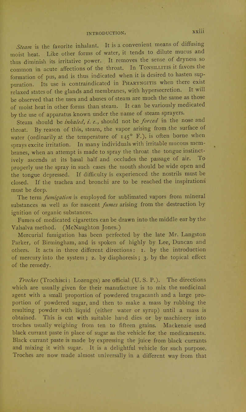 Steam is the favorite inhalant. It is a convenient means of diffusing moist heat. Like other forms of water, it tends to dilute mucus and thus diminish its irritative power. . It removes the sense of dryness so common in acute affections of the throat. In Tonsillitis it favors the formation of pus, and is thus indicated when it is desired to hasten sup- puration. Its use is contraindicated in Pharyngitis when there exist relaxed states of the glands and membranes, with hypersecretion. It will be observed that the uses and abuses of steam are much the same as those of moist heat in other forms than steam. It can be variously medicated by the use of apparatus known under the name of steam sprayers. Steam should be inhaled, i. e., should not he forced in the nose and throat. By reason of this, steam, the vapor arising from the surface of water (ordinarily at the temperature of 145° F.), is often borne when sprays excite irritation. In many individuals with irritable mucous mem- branes, when an attempt is made to spray the throat the tongue instinct- ively ascends at its basal half and occludes the passage of air. To properly use the spray in such cases the mouth should be wide open and the tongue depressed. If difficulty is experienced the nostrils must be closed. If the trachea and bronchi are to be reached the inspirations must be deep. The term fumigation is employed for sublimated vapors from mineral substances as well as for nascent fumes arising from the destruction by ignition of organic substances. Fumes of medicated cigarettes can be drawn into the middle ear by the Valsalva method. (McNaughton Jones.) Mercurial fumigation has been perfected by the late Mr. Langston Parker, of Birmingham, and is spoken of highly by Lee, Duncan and others. It acts in three different directions: i. by the introduction of mercury into the system; 2. by diaphoresis; 3. by the topical effect of the remedy. Troches (Trochisci: Lozenges) are official (U. S. P.). The directions which are usually given for their manufacture is to mix the medicinal agent with a small proportion of powdered tragacanth and a large pro- portion of powdered sugar, and then to make a mass by rubbing the resulting powder with liquid (either water or syrup) until a mass is obtained. This is cut with suitable hand dies or by machinery into troches usually weighing from ten to fifteen grains. Mackenzie used black currant paste in place of sugar as the vehicle for the medicaments. Black currant paste is made by expressing the juice from black currants and mixing it with sugar. It is a delightful vehicle for such purpose. Troches are now made almost universally in a different way from that
