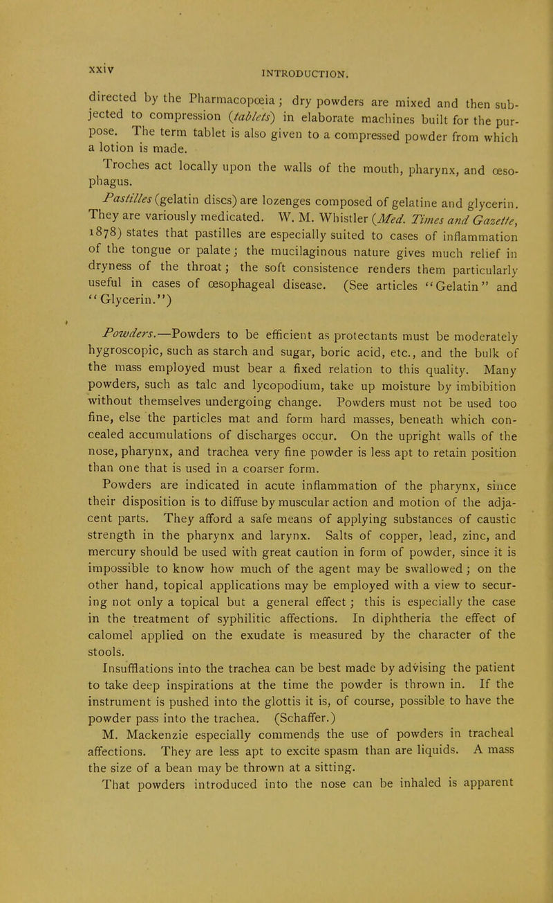 directed by the Pharmacopoeia; dry powders are mixed and then sub- jected to compression {tablets) in elaborate machines built for the pur- pose. The term tablet is also given to a compressed powder from which a lotion is made. Troches act locally upon the walls of the mouth, pharynx, and oeso- phagus. Pastilles {g€i^\:\x\ discs) are lozenges composed of gelatine and glycerin. They are variously medicated. W. M. Whistler {^Med. Times and Gazette, 1878) states that pastilles are especially suited to cases of inflammation of the tongue or palate; the mucilaginous nature gives much relief in dryness of the throat; the soft consistence renders them particularly useful in cases of oesophageal disease. (See articles Gelatin and ''Glycerin.) Powders.—Powders to be efficient as protectants must be moderately hygroscopic, such as starch and sugar, boric acid, etc., and the bulk of the mass employed must bear a fixed relation to this quality. Many powders, such as talc and lycopodium, take up moisture by imbibition without themselves undergoing change. Powders must not be used too fine, else the particles mat and form hard masses, beneath which con- cealed accumulations of discharges occur. On the upright walls of the nose, pharynx, and trachea very fine powder is less apt to retain position than one that is used in a coarser form. Powders are indicated in acute inflammation of the pharynx, since their disposition is to difluse by muscular action and motion of the adja- cent parts. They afford a safe means of applying substances of caustic strength in the pharynx and larynx. Salts of copper, lead, zinc, and mercury should be used with great caution in form of powder, since it is impossible to know how much of the agent may be swallowed; on the other hand, topical applications may be employed with a view to secur- ing not only a topical but a general effect ; this is especially the case in the treatment of syphilitic affections. In diphtheria the effect of calomel applied on the exudate is measured by the character of the stools. Insufflations into the trachea can be best made by advising the patient to take deep inspirations at the time the powder is thrown in. If the instrument is pushed into the glottis it is, of course, possible to have the powder pass into the trachea. (Schaffer.) M. Mackenzie especially commends the use of powders in tracheal affections. They are less apt to excite spasm than are liquids. A mass the size of a bean may be thrown at a sitting. That powders introduced into the nose can be inhaled is apparent