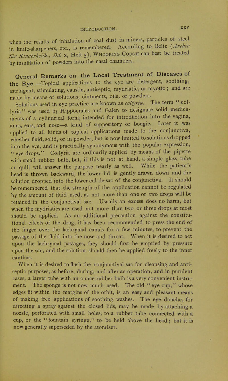 when the results of inhalation of coal dust in miners, particles of steel in knife-sharpeners, etc., is remembered. According to Beltz (ArcAtv fur Kinderheilk., Bd. x. Heft 5), Whooping Cough can best be treated by insufflation of powders into the nasal chambers. General Remarks on the Local Treatment of Diseases of the Eye.—Topical applications to the eye are detergent, soothing, astringent, stimulating, caustic, antiseptic, mydriatic, or myotic ; and are made by means of solutions, ointments, oils, or powders. Solutions used in eye practice are known as collyria. The term col- lyria was used by Hippocrates and Galen to designate solid medica- ments of a cylindrical form, intended for introduction into the vagina, anus, ears, and nose—a kind of suppository or bougie. Later it was applied to all kinds of topical applications made to the conjunctiva, whether fluid, solid, or in powder, but is now limited to solutions dropped into the eye, and is practically synonymous with the popular expression, eyedrops. Collyria are ordinarily applied by means of the pipette with small rubber bulb, but, if this is not at hand, a simple glass tube or quill will answer the purpose nearly as well. While the patient's head is thrown backward, the lower lid is gently drawn down and the solution dropped into the lower cul-de-sac of the conjunctiva. It should be remembered that the strength of the application cannot be regulated by the amount of fluid used, as not more than one or two drops will be retained in the conjunctival sac. Usually an excess does no harm, but when the mydriatics are used not more than two or three drops at most should be applied. As an additional precaution against the constitu- tional effects of the drug, it has been recommended to press the end of the finger over the lachrymal canals for a few minutes, to prevent the passage of the fluid into the nose and throat. When it is desired to act upon the lachrymal passages, they should first be emptied by pressure upon the sac, and the solution should then be applied freely to the inner canthus. When it is desired to flush the conjunctival sac for cleansing and anti- septic purposes, as before, during, and after an operation, and in purulent cases, a larger tube with an ounce rubber bulb is a very convenient instru- ment. The sponge is not now much used. The old ** eye cup, whose edges fit within the margins of the orbit, is an easy and pleasant means of making free applications of soothing washes. The eye douche, for directing a spray against the closed lids, may be made by attaching a nozzle, perforated with small holes> to a rubber tube connected with a cup, or the fountain syringe, to be held above the head; but it is now generally superseded by the atomizer.