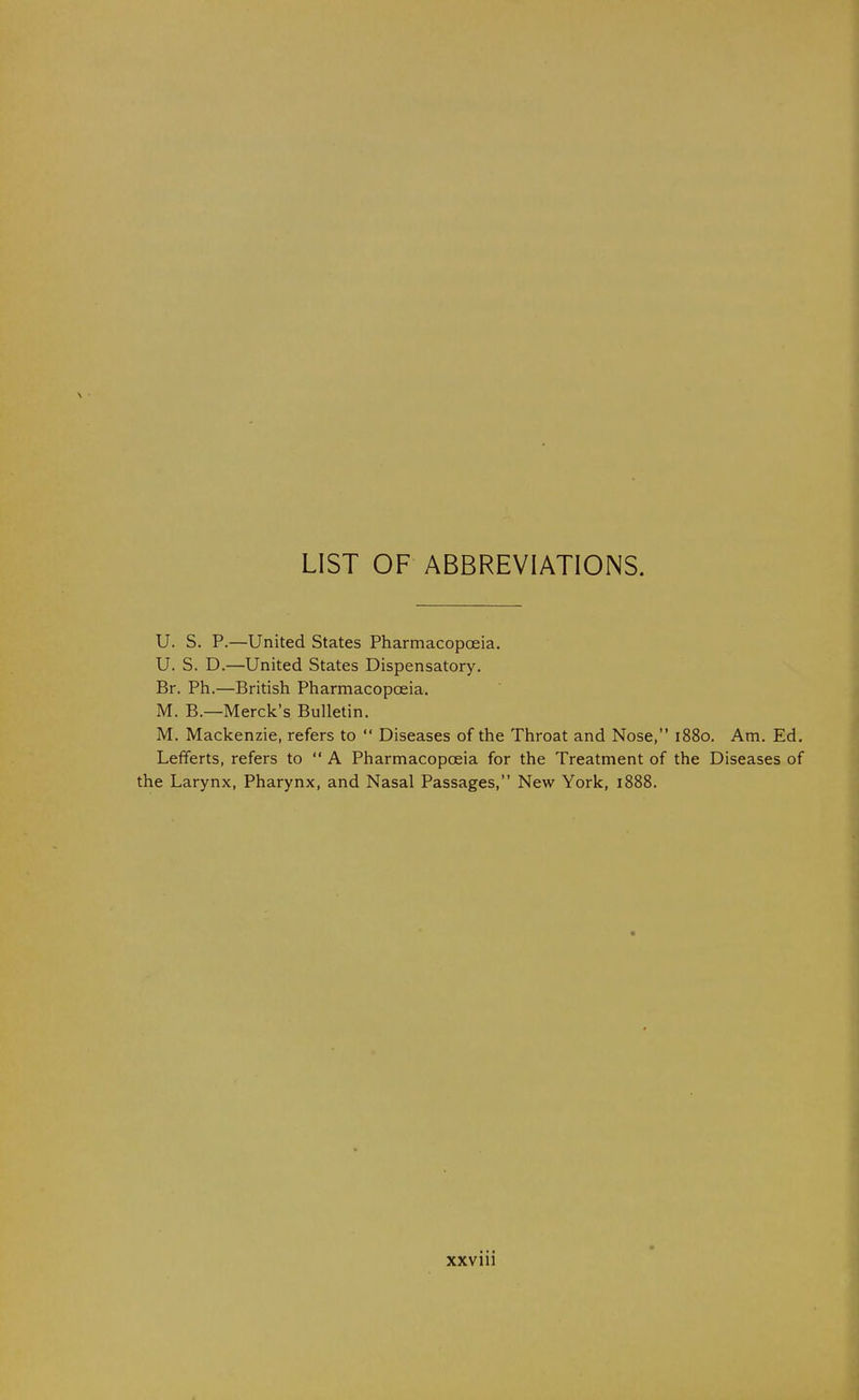 LIST OF ABBREVIATIONS. U. S. p.—United States Pharmacopoeia. U. S. D.—United States Dispensatory. Br. Ph.—British Pharmacopoeia. M. B.—Merck's Bulletin. M. Mackenzie, refers to  Diseases of the Throat and Nose, 1880. Am. Ed. Lefferts, refers to  A Pharmacopoeia for the Treatment of the Diseases of the Larynx, Pharynx, and Nasal Passages, New York, 1888.