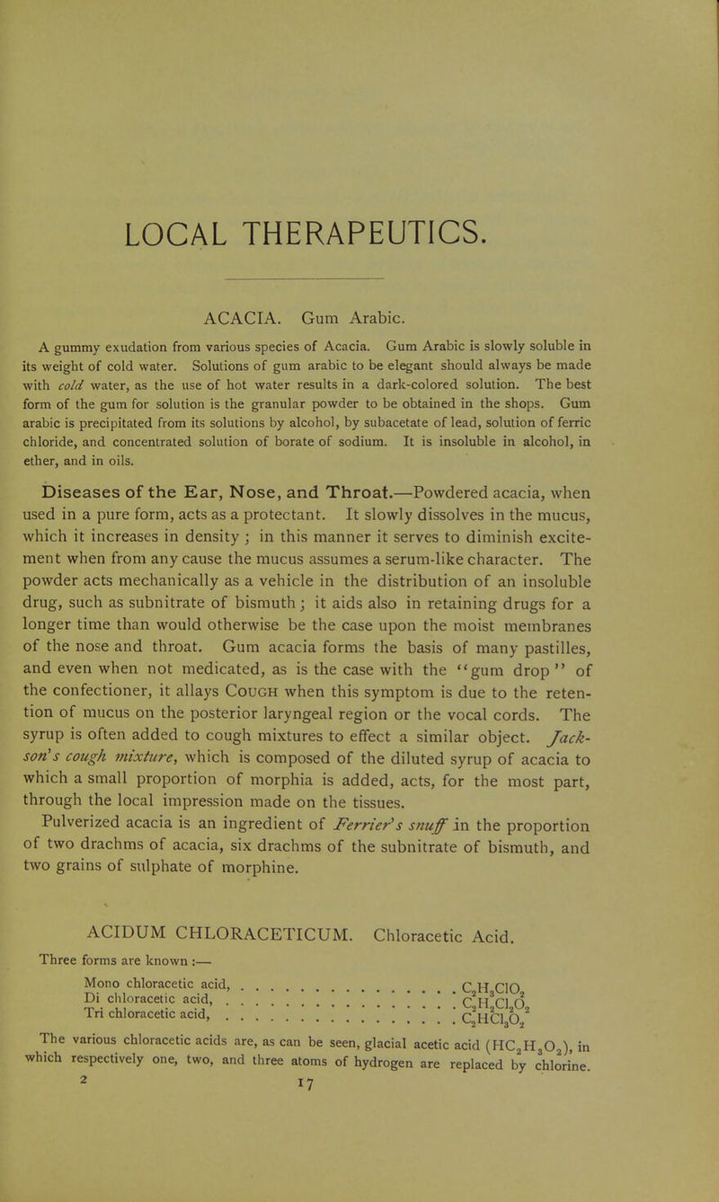 LOCAL THERAPEUTICS ACACIA. Gum Arabic. A gummy exudation from various species of Acacia. Gum Arabic is slowly soluble in its weight of cold water. Solutions of gum arabic to be elegant should always be made with cold water, as the use of hot water results in a dark-colored solution. The best form of the gum for solution is the granular powder to be obtained in the shops. Gum arabic is precipitated from its solutions by alcohol, by subacetate of lead, solution of ferric chloride, and concentrated solution of borate of sodium. It is insoluble in alcohol, in ether, and in oils. Diseases of the Ear, Nose, and Throat.—Powdered acacia, when used in a pure form, acts as a protectant. It slowly dissolves in the mucus, which it increases in density j in this manner it serves to diminish excite- ment when from any cause the mucus assumes a serum-like character. The powder acts mechanically as a vehicle in the distribution of an insoluble drug, such as subnitrate of bismuth; it aids also in retaining drugs for a longer time than would otherwise be the case upon the moist membranes of the nose and throat. Gum acacia forms the basis of many pastilles, and even when not medicated, as is the case with the *'gum drop  of the confectioner, it allays Cough when this symptom is due to the reten- tion of mucus on the posterior laryngeal region or the vocal cords. The syrup is often added to cough mixtures to effect a similar object. Jack- son's cough 7nixture, which is composed of the diluted syrup of acacia to which a small proportion of morphia is added, acts, for the most part, through the local impression made on the tissues. Pulverized acacia is an ingredient of Ferrier's snuff in the proportion of two drachms of acacia, six drachms of the subnitrate of bismuth, and two grains of sulphate of morphine. ACIDUM CHLORACETICUM. Chloracetic Acid. Three forms are known :— Mono chloracetic acid, Q.Yi CIO Di chloracetic acid, ^2^3^^ ^ Tri chloracetic acid, '. . ' ' C^HCl O. ^ The various chloracetic acids are, as can be seen, glacial acetic acid (HCgHgOg), in which respectively one, two, and three atoms of hydrogen are replaced by chlorine.