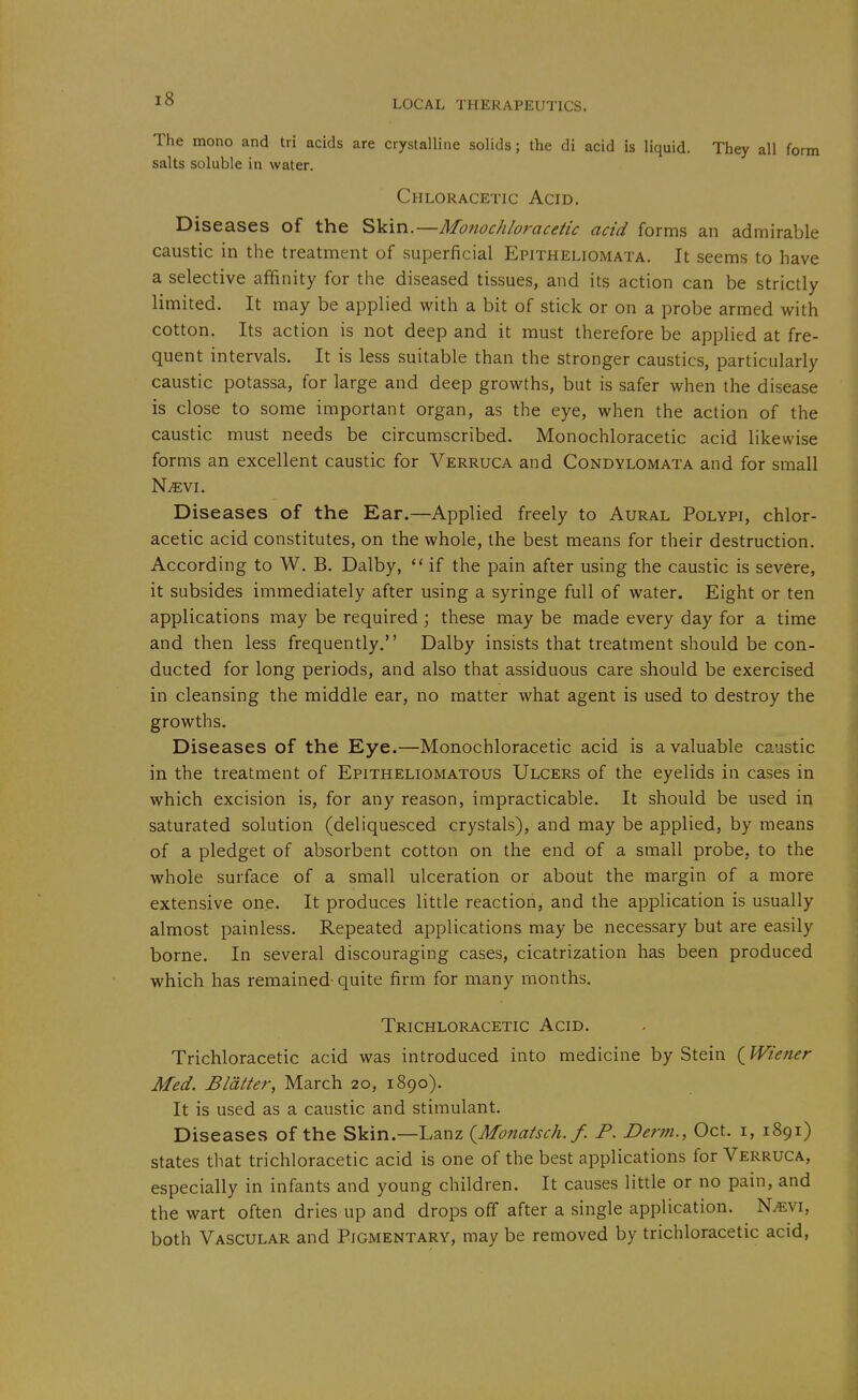 The mono and tri acids are crystalline solids; the di acid is liquid. They all form salts soluble in water. Chloracetic Acid. Diseases of the S\L\n.—Monochloracetic acid forms an admirable caustic in the treatment of superficial Epitheliomata. It seems to have a selective affinity for the diseased tissues, and its action can be strictly limited. It may be applied with a bit of stick or on a probe armed with cotton. Its action is not deep and it must therefore be applied at fre- quent intervals. It is less suitable than the stronger caustics, particularly caustic potassa, for large and deep growths, but is safer when the disease is close to some important organ, as the eye, when the action of the caustic must needs be circumscribed. Monochloracetic acid likewise forms an excellent caustic for Verruca and Condylomata and for small N.«vi. Diseases of the Ear.—Applied freely to Aural Polypi, chlor- acetic acid constitutes, on the whole, the best means for their destruction. According to W. B. Dalby,  if the pain after using the caustic is severe, it subsides immediately after using a syringe full of water. Eight or ten applications may be required; these may be made every day for a time and then less frequently. Dalby insists that treatment should be con- ducted for long periods, and also that assiduous care should be exercised in cleansing the middle ear, no matter what agent is used to destroy the growths. Diseases of the Eye.—Monochloracetic acid is a valuable caustic in the treatment of Epitheliomatous Ulcers of the eyelids in cases in which excision is, for any reason, impracticable. It should be used in saturated solution (deliquesced crystals), and may be applied, by means of a pledget of absorbent cotton on the end of a small probe, to the whole surface of a small ulceration or about the margin of a more extensive one. It produces little reaction, and the application is usually almost painless. Repeated applications may be necessary but are easily borne. In several discouraging cases, cicatrization has been produced which has remained- quite firm for many months. Trichloracetic Acid. Trichloracetic acid was introduced into medicine by Stein (Wiener Med. Blatter, March 20, 1890). It is used as a caustic and stimulant. Diseases of the Skin.—Lanz (^Monatsch. f. P. Derm., Oct. i, 1891) states that trichloracetic acid is one of the best applications for Verruca, especially in infants and young children. It causes little or no pain, and the wart often dries up and drops off after a single application. N^vi, both Vascular and Pigmentary, may be removed by trichloracetic acid.