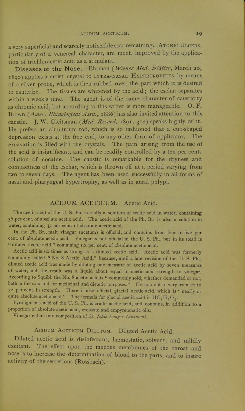 a very superficial and scarcely noticeable scar remaining. Atonic Ulcers, particularly of a venereal character, are much improved by the applica- tion of trichloracetic acid as a stimulant. Diseases of the Nose.—Ehrman {Wiener Med. Blatter, March 20, 1890) applies a moist crystal to Intra-nasal Hypertrophies by means of a silver probe, which is then rubbed over the part which it is desired to cauterize. The tissues are whitened by the acid ; the eschar separates within a week's time. The agent is of the same character of causticity as chromic acid, but according to this writer is more manageable. O. F. Brown {Amer. Rhinological Assn., 1886) has also invited attention to this caustic. J. W. Gleitsman {Med. Record, 1891, 312) speaks highly of it. He prefers an aluminium rod, which is so fashioned that a cup-shaped depression exists at the free end, to any other form of applicator. The excavation is filled with the crystals. The pain arising from the use of the acid is insignificant, and can be readily controlled by a ten per cent, solution of cocaine. The caustic is remarkable for the dryness and compactness of the eschar, which is thrown off at a period varying from two to seven days. The agent has been used successfully in all forms of nasal and pharyngeal hypertrophy, as well as in aural polypi. ACIDUM ACETICUM. Acetic Acid. The acetic acid of the U. S. Ph. is really a solution of acetic acid in water, containing 36 per cent, of absolute acetic acid. The acetic acid of the Ph. Br. is also a solution in water, containing 33 per cent, of absolute acetic acid. In the Ph. Br., malt vinegar (acetum) is official, and contains from four to five per cent, of absolute acetic acid. Vinegar is not official in the U. S. Ph., but in its stead is  diluted acetic acid, containing six per cent, of absolute acetic acid. Acetic acid is six times as strong as is diluted acetic acid. Acetic acid was formerly commonly called « No. 8 Acetic Acid, because, until a late revision of the U. S. Ph., diluted acetic acid was made by diluting one measure of acetic acid by seven measures of water, and the result was a liquid about equal in acetic acid strength to vinegar. According to Squibb the No. S acetic acid is  commonly sold, whether demanded or not, both in the arts and for medicinal and dietetic purposes. He found it to vary from 22 to 32 per cent, in strength. There is also official, glacial acetic acid, which is  nearly or quite absolute acetic acid. The formula for glacial acetic acid is HCgHgOj. Pyroligneous acid of the U. S. Ph. is crude acetic acid, and contains, in addition to a proportion of absolute acetic acid, creosote and empyreumatic oils. Vinegar enters into composition of St. John Long's Liniment. AciDUM ACETICUM DiLUTUM. Diluted Acetic Acid. Diluted acetic acid is disinfectant, hsemostatic, solvent, and mildly excitant. The effect upon the mucous membranes of the throat and nose is to increase the determination of blood to the parts, and to insure activity of the secretions (Rossbach).