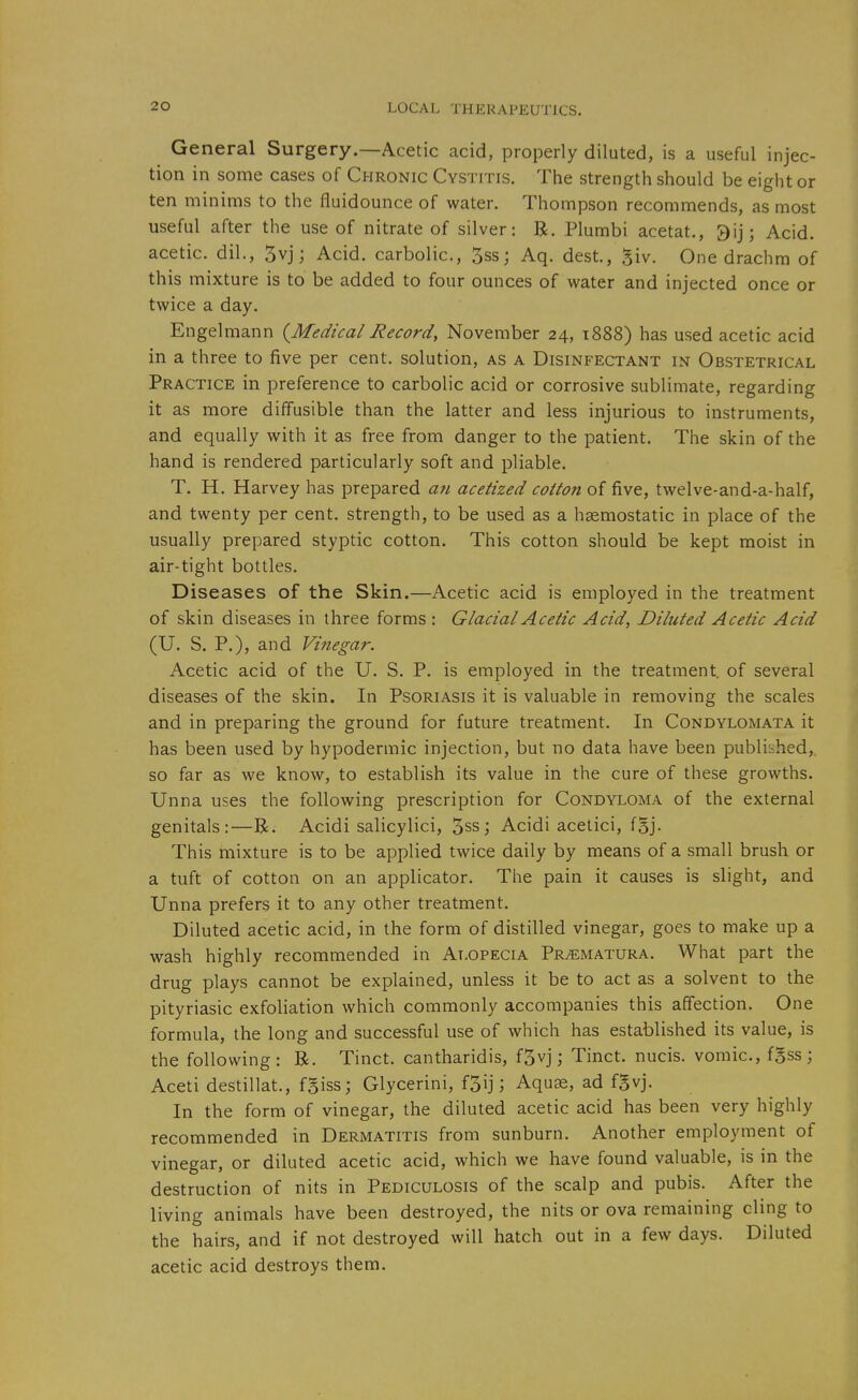 General Surgery.—Acetic acid, properly diluted, is a useful injec- tion in some cases of Chronic Cystitis. The strength should be eight or ten minims to the fiuidounce of water. Thompson recommends, as most useful after the use of nitrate of silver: R. Plumbi acetat., 3ij; Acid, acetic, dil., 5vj; Acid, carbolic, 3ss; Aq. dest., giv. One drachm of this mixture is to be added to four ounces of water and injected once or twice a day. Engelmann {^Medical Record, November 24, 1888) has used acetic acid in a three to five per cent, solution, as a Disinfectant in Obstetrical Practice in preference to carbolic acid or corrosive sublimate, regarding it as more diffusible than the latter and less injurious to instruments, and equally with it as free from danger to the patient. The skin of the hand is rendered particularly soft and pliable. T. H. Harvey has prepared a7i acetized cotton of five, twelve-and-a-half, and twenty per cent, strength, to be used as a haemostatic in place of the usually prepared styptic cotton. This cotton should be kept moist in air-tight bottles. Diseases of the Skin.—Acetic acid is employed in the treatment of skin diseases in three forms : Glacial Acetic Acid, Diluted Acetic Acid (U. S, P.), and Vinegar. Acetic acid of the U. S. P. is employed in the treatment, of several diseases of the skin. In Psoriasis it is valuable in removing the scales and in preparing the ground for future treatment. In Condylomata it has been used by hypodermic injection, but no data have been published, so far as we know, to establish its value in the cure of these growths. Unna uses the following prescription for Condyloma of the external genitals:—B. Acidi salicylici, Sss; Acidi acelici, fSj. This mixture is to be applied twice daily by means of a small brush or a tuft of cotton on an applicator. The pain it causes is slight, and Unna prefers it to any other treatment. Diluted acetic acid, in the form of distilled vinegar, goes to make up a wash highly recommended in Alopecia Prematura. What part the drug plays cannot be explained, unless it be to act as a solvent to the pityriasic exfoliation which commonly accompanies this affection. One formula, the long and successful use of which has established its value, is the following: R. Tinct. cantharidis, f5vj; Tinct. nucis. vomic, fSss ; Aceti destillat., fgiss; Glycerini, fjij; Aquae, ad fSvj. In the form of vinegar, the diluted acetic acid has been very highly recommended in Dermatitis from sunburn. Another employment of vinegar, or diluted acetic acid, which we have found valuable, is in the destruction of nits in Pediculosis of the scalp and pubis. After the living animals have been destroyed, the nits or ova remaining cling to the hairs, and if not destroyed will hatch out in a few days. Diluted acetic acid destroys them.