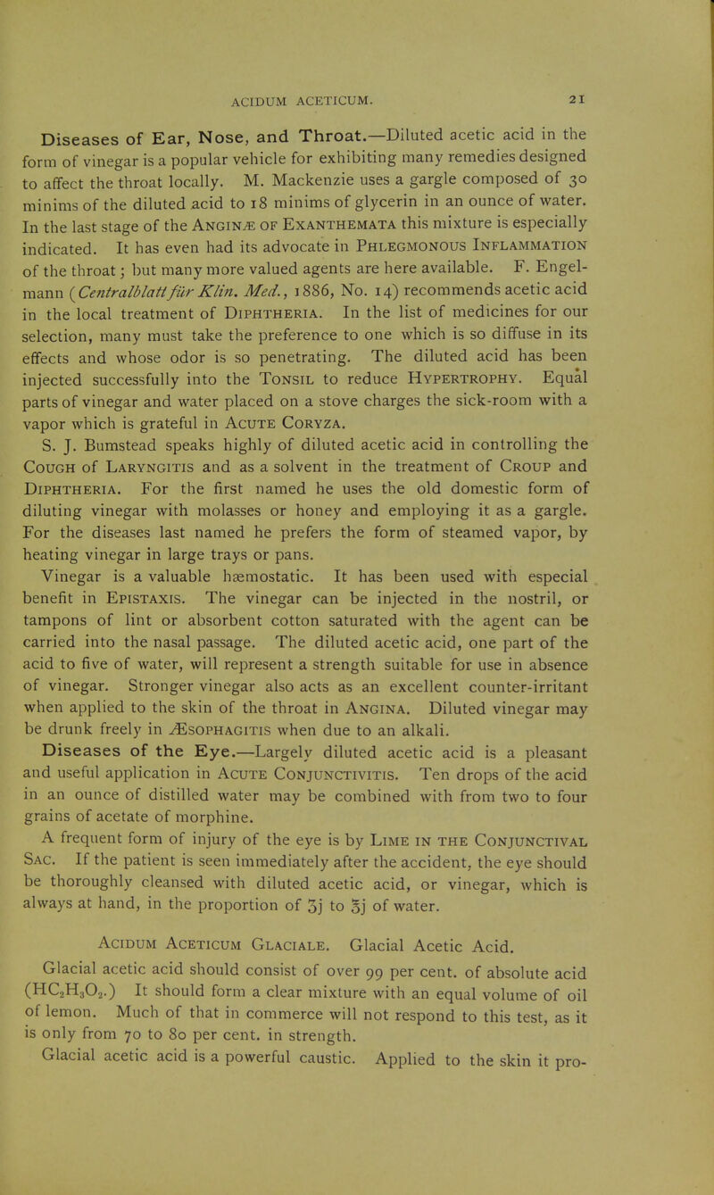 Diseases of Ear, Nose, and Throat.—Diluted acetic acid in the form of vinegar is a popular vehicle for exhibiting many remedies designed to affect the throat locally. M. Mackenzie uses a gargle composed of 30 minims of the diluted acid to 18 minims of glycerin in an ounce of water. In the last stage of the Angina of Exanthemata this mixture is especially indicated. It has even had its advocate in Phlegmonous Inflammation of the throat; but many more valued agents are here available. F. Engel- mann (^Centralblattfur Klin. Med., 1886, No. 14) recommends acetic acid in the local treatment of Diphtheria. In the list of medicines for our selection, many must take the preference to one which is so diffuse in its effects and whose odor is so penetrating. The diluted acid has been injected successfully into the Tonsil to reduce Hypertrophy. Equal parts of vinegar and water placed on a stove charges the sick-room with a vapor which is grateful in Acute Coryza. S. J. Bumstead speaks highly of diluted acetic acid in controlling the Cough of Laryngitis and as a solvent in the treatment of Croup and Diphtheria. For the first named he uses the old domestic form of diluting vinegar with molasses or honey and employing it as a gargle. For the diseases last named he prefers the form of steamed vapor, by heating vinegar in large trays or pans. Vinegar is a valuable haemostatic. It has been used with especial benefit in Epistaxis. The vinegar can be injected in the nostril, or tampons of lint or absorbent cotton saturated with the agent can be carried into the nasal passage. The diluted acetic acid, one part of the acid to five of water, will represent a strength suitable for use in absence of vinegar. Stronger vinegar also acts as an excellent counter-irritant when applied to the skin of the throat in Angina. Diluted vinegar may be drunk freely in ^sophagitis when due to an alkali. Diseases of the Eye.—Largely diluted acetic acid is a pleasant and useful application in Acute Conjunctivitis. Ten drops of the acid in an ounce of distilled water may be combined with from two to four grains of acetate of morphine. A frequent form of injury of the eye is by Lime in the Conjunctival Sac. If the patient is seen immediately after the accident, the eye should be thoroughly cleansed with diluted acetic acid, or vinegar, which is always at hand, in the proportion of 3j to Sj of water. AciDUM AcETicuM Glaciale. Glacial Acetic Acid. Glacial acetic acid should consist of over 99 per cent, of absolute acid (HC2H3O2.) It should form a clear mixture with an equal volume of oil of lemon. Much of that in commerce will not respond to this test, as it is only from 70 to 80 per cent, in strength. Glacial acetic acid is a powerful caustic. Applied to the skin it pro-