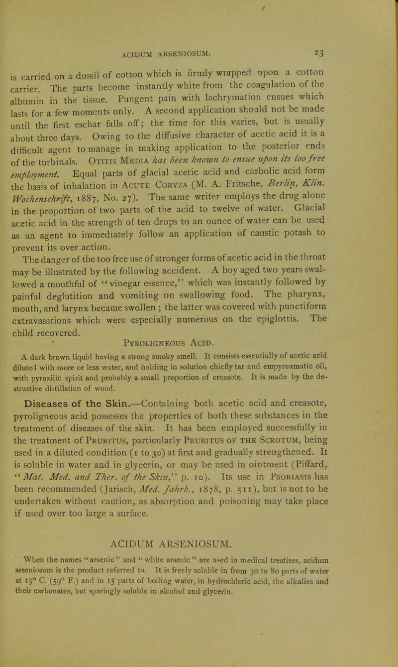 is carried on a dossil of cotton which is firmly wrapped upon a cotton carrier. The parts become instantly white from the coagulation of the albumin in the tissue. Pungent pain with lachrymation ensues which lasts for a few moments only. A second application should not be made until the first eschar falls off; the time for this varies, but is usually about three days. Owing to the diffusive character of acetic acid it is a difficult agent to manage in making application to the posterior ends of the turbinals. Otitis Media has been known io ensue upon its too free employment. Equal parts of glacial acetic acid and carbolic acid form the basis of inhalation in Acute Coryza (M. A. Fritsche, Berlin, Klin. Wochenschrift, 1887, No. 27). The same writer employs the drug alone in the proportion of two parts of the acid to twelve of water. Glacial acetic acid m the strength of ten drops to an ounce of water can be used as an agent to immediately follow an application of caustic potash to prevent its over action. The danger of the too free use of stronger forms of acetic acid in the throat may be illustrated by the following accident. A boy aged two years swal- lowed a mouthful of vinegar essence, which was instantly followed by painful deglutition and vomiting on swallowing food. The pharynx, mouth, and larynx became swollen ; the latter was covered with punctiform extravasations which were especially numerous on the epiglottis. The child recovered. Pyroligneous Acid. A dark brown liquid having a strong smoky smell. It consists essentially of acetic acid diluted with more or less water, and holding in solution chiefly tar and empyreumatic oil, with pyroxilic spirit and probably a small proportion of creasote. It is made by the de- structive distillation of wood. Diseases of the Skin.—Containing both acetic acid and creasote, pyroligneous acid possesses the properties of both these substances in the treatment of diseases of the skin. It has been employed successfully in the treatment of Pruritus, particularly Pruritus of the Scrotum, being used in a diluted condition (i to 30) at first and gradually strengthened. It is soluble in water and in glycerin, or may be used in ointment (Piffard, Mat. Med. and Ther. of the Skin,'' p. 10). Its use in Psoriasis has been recommended (Jarisch, Med. Jahrb., 1878, p. 511), but is not to be undertaken without caution, as absorption and poisoning may take place if used over too large a surface. ACIDUM ARSENIOSUM. When the names arsenic and  white arsenic  are used in medical treatises, acidum arseniosum is the product referred to. It is freely soluble in from 30 to 80 parts of water at 15° C. (59° F.) and in 15 parts of boiling water, in hydrochloric acid, the alkalies and their carbonates, but sparingly soluble in alcohol and glycerin.