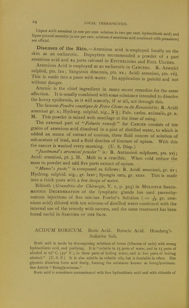 Liquor aculi arseniosi (a one per cent, solution in two per cent, hydrochloric acid) and arTZilr -^id combined with pot Jium) Diseases of the Skin.-Arsenious acid is employed locally on the skin as an escharotic. Dupuytren recommended a powder of i part arsenious acid and 24 parts calomel in Epithelioma and Foul Ulcers. Arsenious Acid is employed as an escharotic in Cancers. B. Arsenici ^Iphid, pts. Ixxj Sanguinis draconis, pts. xx; Acidi arseniosi, pts. viij This is made into a paste with water. Its application is painful and not without danger. Arsenic is the chief ingredient in many secret remedies for the same affection. It is usually combined with some substance intended to dissolve the horny epidermis, as it will scarcely, if at all, act through this. The famous Poudre caustique de Frere Cosme ou du Rousselot is: B. Acidi arseniosi gr. x; Hydrarg. sulphid. nig., 9 ij; Pulv. carbo. animalis, gr. x. M. This powder is mixed with mucilage at the time of using. The external part of '^Febures remedy'' for Cancer consists of ten grains of arsenious acid dissolved in a pint of distilled water, to which is added an ounce of extract of conium, three fluid ounces of solution of sub-acetate of lead, and a fluid drachm of tincture of opium. With this the cancer is washed every morning. (U. S. Disp.) ''Jusetmond's arsenical powder'' is: B. Antimonii sulphuret, pts. xvj j Acidi arseniosi, pt. j. M. Melt in a crucible. When cold reduce the mass to powder and add five parts extract of opium. ''Manec's paste is composed as. follows: B. Acidi arseniosi, gr. xvj Hydrarg. sulphid. nig., gr. Ixxv; Spongia usta, gr. xxxv. This is made into a thick paste with a few drops of water. Billroth (^Grundriss der Chirurgie, V. i, p. 303) in Multiple Sarco- matous Degeneration of the lymphatic glands has used parenchy- matous injections of five minims Fowler's Solution ( = gr. arse- nious acid) diluted with ten minums of distilled water combined with the internal use of the remedy with success, and the same treatment has been found useful in Sarcoma of the Skin. ACIDUM BORICUM. Boric Acid. Boracic Acid. Romberg's Sedative Salt. Boric acid is made by decomposing solutions of borax (biborate of soda) with strong hydrochloric acid, and purifying. It is  soluble in 25 parts of water, and in 15 parts of alcohol at 15° C. (59° F.), in three parts of boiling water, and in five parts of boiling alcohol. (U. S. P.) It is also soluble in volatile oils, but is insoluble in ether. Hot glycerin dissolves boric acid freely, forming the substance known as boroglycerinum. See Article  Boroglycerinum. Boric acid is sometimes contaminated with free hydrochloric acid and with chloride of