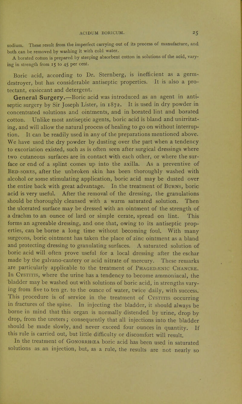 sodium. These result from the imperfect carrying out of its process of manufacture, and both can be removed by washing it with cold water. A borated cotton is prepared by steeping absorbent cotton in solutions of the acid, vary- ing in strength from 15 to 45 per cent. Boric acid, according to Dr. Sternberg, is inefficient as a germ- destroyer, but has considerable antiseptic properties. It is also a pro- tectant, exsiccant and detergent. General Surgery.—Boric acid was introduced as an agent in anti- septic surgery by Sir Joseph Lister, in 1872. It is used in dry powder in concentrated solutions and ointments, and in borated lint and borated cotton. Unlike most antiseptic agents, boric acid is bland and unirritat- ing, and will allow the natural process of healing to go on without interrup- tion. It can be readily used in any of the preparations mentioned above. We have used the dry powder by dusting over the part when a tendency to excoriation existed, such as is often seen after surgical dressings where two cutaneous surfaces are in contact with each other, or where the sur- face or end of a splint comes up into the axilla. As a preventive of Bed-sores, after the unbroken skin has been thoroughly washed with alcohol or some stimulating application, boric acid may be dusted over the entire back with great advantage. In the treatment of Burns, boric acid is very useful. After the removal of the dressing, the granulations should be thoroughly cleansed with a warm saturated solution. Then the ulcerated surface may be dressed with an ointment of the strength of a drachm to an ounce of lard or simple cerate, spread on lint. This forms an agreeable dressing, and one that, owing to its antiseptic prop- erties, can be borne a long time without becoming foul. With many surgeons, boric ointment has taken the place of zinc ointment as a bland and protecting dressing to granulating surfaces. A saturated solution of boric acid will often prove useful for a local dressing after the eschar made by the galvano-cautery or acid nitrate of mercury. These remarks are particularly applicable to the treatment of Phaged.-enic Chancre. In Cystitis, where the urine has a tendency to become aramoniacal, the bladder may be washed out with solutions of boric acid, in strengths vary- ing from five to ten gr. to the ounce of water, twice daily, with success. This procedure is of service in the treatment of Cystitis occurring in fractures of the spine. In injecting the bladder, it should always be borne in mind that this organ is normally distended by urine, drop by drop, from the ureters; consequently that all injections into the bladder should be made slowly, and never exceed four ounces in quantity. If this rule is carried out, but little difficulty or discomfort will result. In the treatment of Gonorrhcea boric acid has been used in saturated solutions as an injection, but, as a rule, the results are not nearly so