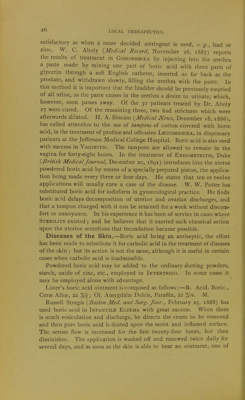 LOCAL THERAPEUTICS. satisfactory as when a more decided astringent is used, e, g., lead or zinc. W. C. Aboly {Medical Record, November 26, 1887) reports the results of treatment in Gonorrhcea by injecting into the urethra a paste made by mixing one part of boric acid with three parts of glycerin through a soft English catheter, inserted as far back as the prostate, and withdrawn slowly, filling the urethra with the paste. In this method it is important that the bladder should be previously emptied of all urine, as the paste causes in the urethra a desire to urinate, which, however, soon passes away. Of the 30 patients treated by Dr. Aboly 27 were cured. Of the remaining three, two had strictures which were afterwards dilated. H. A. Slocum (^Medical News, December 18, 1886), has called attention to the use of tampons of cotton covered with boric acid, in the treatment of profuse and offensive Leucorrhcea, in dispensary patients at the Jefferson Medical College Hospital. Boric acid is also used with success in Vaginitis. The tampons are allowed to remain in the vagina for forty-eight hours. In the treatment of Endometritis, Duke (^British Medical Journal, December 20, 1891) introduces into the uterus powdered boric acid by means of a specially prepared piston, the applica- tion being made every three or four days. He states that ten or twelve applications will usually cure a case of the disease. W. W. Potter has substituted boric acid for iodoform in gynaecological practice. He finds boric acid delays decomposition of uterine and ovarian discharges, and that a tampon charged with it can be retained for a week without discom- fort or annoyance. In his experience it has been of service in cases where Sterility existed; and he believes that it exerted such chemical action upon the uterine secretions that fecundation became possible. Diseases of the Skin.—Boric acid being an antiseptic, the effort has been made to substitute it for carbolic acid in the treatment of diseases of the skin ; but its action is not the same, although it is useful in certain cases when carbolic acid is inadmissible. Powdered boric acid may be added to the ordinary dusting powders, starch, oxide of zinc, etc., employed in Intertrigo. In some cases it may be employed alone with advantage. Lister's boric acid ointment is composed as follows :—R. Acid. Boric, Cerae Albs, aa 5ij j 01. Amygdalae Dulcis, Paraffin, aa'5iv. M. Russell Sturgis {^Boston Med. and Surg. Jour., February 25, 1888) has used boric acid in Infantile Eczema with great success. When there is much vesiculation and discharge, he directs the crusts to be removed and then pure boric acid is dusted upon the moist and inflamed surface. The serous flow is increased for the first twenty-four hours, but then diminishes. The application is washed off and renewed twice daily for several days, and as soon as the skin is able to bear an ointment, one of