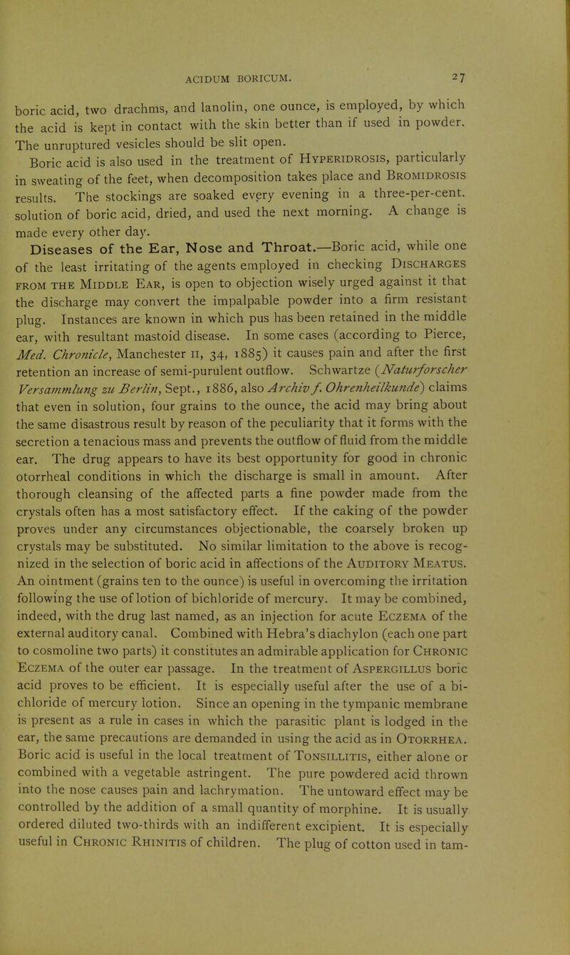 boric acid, two drachms, and lanolin, one ounce, is employed, by which the acid is kept in contact with the skin better than if used in powder. The unruptured vesicles should be slit open. Boric acid is also used in the treatment of Hyperidrosis, particularly in sweating of the feet, when decomposition takes place and Bromidrosis results. The stockings are soaked every evening in a three-per-cent. solution of boric acid, dried, and used the next morning. A change is made every other day. Diseases of the Ear, Nose and Throat.—Boric acid, while one of the least irritating of the agents employed in checking Discharges FROM THE Middle Ear, is open to objection wisely urged against it that the discharge may convert the impalpable powder into a firm resistant plug. Instances are known in which pus has been retained in the middle ear, with resultant mastoid disease. In some cases (according to Pierce, Med. Chronicle, Manchester n, 34, 1885) it causes pain and after the first retention an increase of semi-purulent outflow. Schwartze {Naturforseher Versammlung zu Berlin, Sept., 1886, also Archiv f. Ohrenheilku7ide) claims that even in solution, four grains to the ounce, the acid may bring about the same disastrous result by reason of the peculiarity that it forms with the secretion a tenacious mass and prevents the outflow of fluid from the middle ear. The drug appears to have its best opportunity for good in chronic otorrheal conditions in which the discharge is small in amount. After thorough cleansing of the affected parts a fine powder made from the crystals often has a most satisfactory effect. If the caking of the powder proves under any circumstances objectionable, the coarsely broken up crystals may be substituted. No similar limitation to the above is recog- nized in the selection of boric acid in affections of the Auditory Meatus. An ointment (grains ten to the ounce) is useful in overcoming the irritation following the use of lotion of bichloride of mercury. It may be combined, indeed, with the drug last named, as an injection for acute Eczema of the external auditory canal. Combined with Hebra's diachylon (each one part to cosmoline two parts) it constitutes an admirable application for Chronic Eczema of the outer ear passage. In the treatment of Aspergillus boric acid proves to be efficient. It is especially useful after the use of a bi- chloride of mercury lotion. Since an opening in the tympanic membrane is present as a rule in cases in which the parasitic plant is lodged in the ear, the same precautions are demanded in using the acid as in Otorrhea, Boric acid is useful in the local treatment of Tonsillitis, either alone or combined with a vegetable astringent. The pure powdered acid thrown into the nose causes pain and lachrymation. The untoward effect may be controlled by the addition of a small quantity of morphine. It is usually ordered diluted two-thirds with an indiflerent excipient. It is especially useful in Chronic Rhinitis of children. The plug of cotton used in tarn-