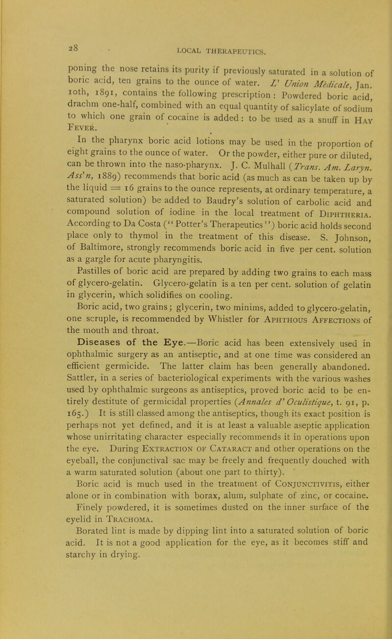 poning the nose retains its purity if previously saturated in a solution of bone acid, ten grains to the ounce of water. Z' Union Medicale, Jan. loth, 1891, contains the following prescription : Powdered boric acid, drachm one-half, combined with an equal quantity of salicylate of sodium to which one grain of cocaine is added: to be used as a snuff in Hay Fever. In the pharynx boric acid lotions may be used in the proportion of eight grains to the ounce of water. Or the powder, either pure or diluted, can be thrown into the naso-pharynx. J. C. Mulhall {^Trans. Am. Laryn. Asin, 1889) recommends that boric acid (as much as can be taken up by the liquid = 16 grains to the ounce represents, at ordinary temperature, a saturated solution) be added to Baudry's solution of carbolic acid and compound solution of iodine in the local treatment of Diphtheria. According to Da Costa (''Potter's Therapeutics ) boric acid holds second place only to thymol in the treatment of this disease. S. Johnson, of Baltimore, strongly recommends boric acid in five per cent, solution as a gargle for acute pharyngitis. Pastilles of boric acid are prepared by adding two grains to each mass of glycero-gelatin. Glycero-gelatin is a ten per cent, solution of gelatin in glycerin, which solidifies on cooling. Boric acid, two grains; glycerin, two minims, added to glycero-gelatin, one scruple, is recommended by Whistler for Aphthous Affections of the mouth and throat. Diseases of the Eye.—Boric acid has been extensively used in ophthalmic surgery as an antiseptic, and at one time was considered an efficient germicide. The latter claim has been generally abandoned. Sattler, in a series of bacteriological experiments with the various washes used by ophthalmic surgeons as antiseptics, proved boric acid to be en- tirely destitute of germicidal properties {Annales d' Oculistique, t. 91, p. 165.) It is still classed among the antiseptics, though its exact position is perhaps not yet defined, and it is at least a valuable aseptic application whose unirritating character especially recommends it in operations upon the eye. During Extraction of Cataract and other operations on the eyeball, the conjunctival sac may be freely and frequently douched with a warm saturated solution (about one part to thirty). Boric acid is much used in the treatment of Conjunctivitis, either alone or in combination with borax, alum, sulphate of zinc, or cocaine. Finely powdered, it is sometimes dusted on the inner surface of the eyelid in Trachoma. Borated lint is made by dipping lint into a saturated solution of boric acid. It is not a good application for the eye, as it becomes stiff and starchy in drying.