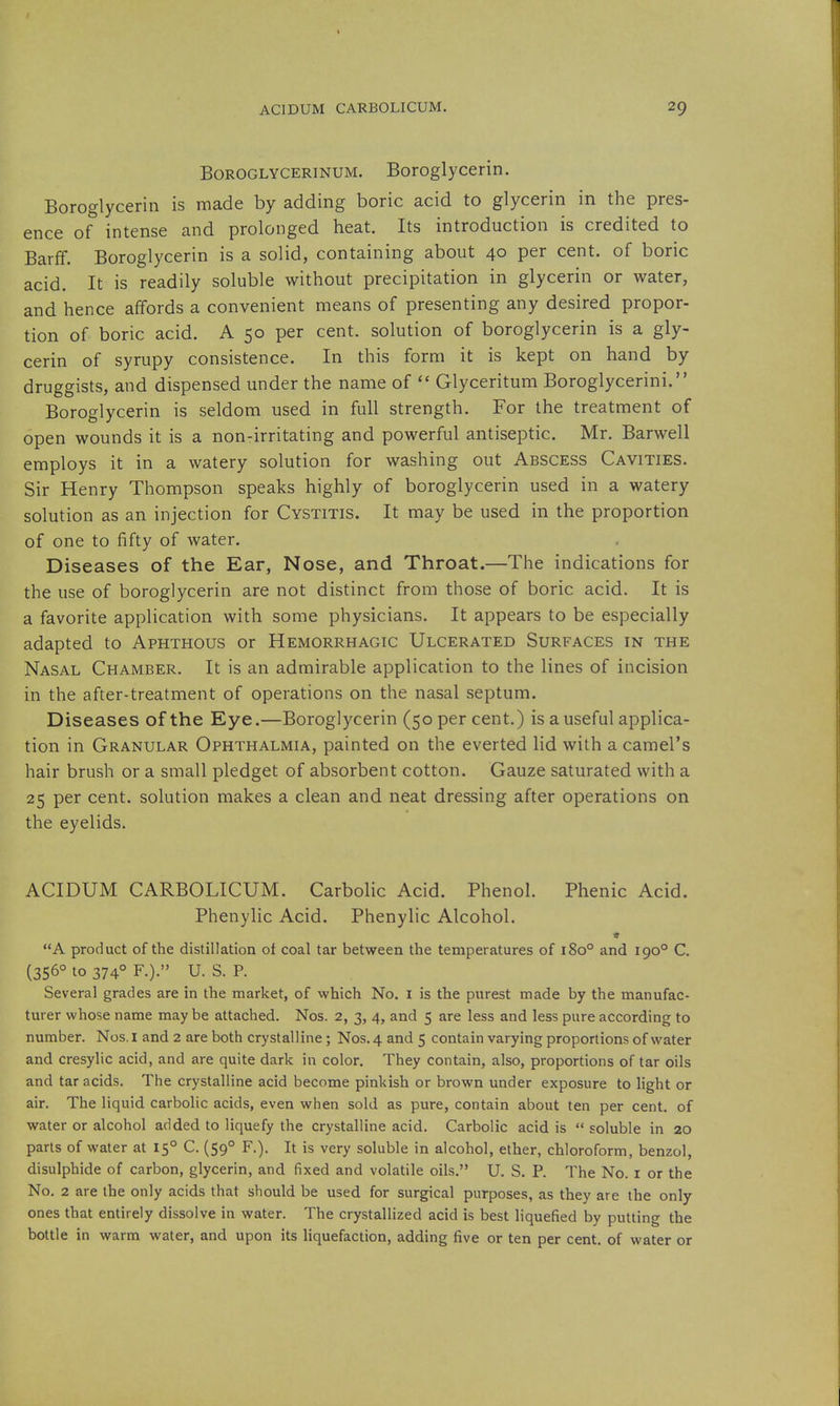 BoROGLYCERiNUM. Boroglyccrin. Boroglycerin is made by adding boric acid to glycerin in the pres- ence of intense and prolonged heat. Its introduction is credited to Barff. Boroglycerin is a solid, containing about 40 per cent, of boric acid. It is readily soluble without precipitation in glycerin or water, and hence affords a convenient means of presenting any desired propor- tion of boric acid. A 50 per cent, solution of boroglycerin is a gly- cerin of syrupy consistence. In this form it is kept on hand by- druggists, and dispensed under the name of  Glyceritum Boroglycerini. Boroglycerin is seldom used in full strength. For the treatment of open wounds it is a non-irritating and powerful antiseptic. Mr. Barwell employs it in a watery solution for washing out Abscess Cavities. Sir Henry Thompson speaks highly of boroglycerin used in a watery solution as an injection for Cystitis. It may be used in the proportion of one to fifty of water. Diseases of the Ear, Nose, and Throat.—The indications for the use of boroglycerin are not distinct from those of boric acid. It is a favorite application with some physicians. It appears to be especially adapted to Aphthous or Hemorrhagic Ulcerated Surfaces in the Nasal Chamber. It is an admirable application to the lines of incision in the after-treatment of operations on the nasal septum. Diseases of the Eye.—Boroglycerin (50 per cent.) is a useful applica- tion in Granular Ophthalmia, painted on the everted lid with a camel's hair brush or a small pledget of absorbent cotton. Gauze saturated with a 25 per cent, solution makes a clean and neat dressing after operations on the eyelids. ACIDUM CARBOLICUM. Carbolic Acid. Phenol. Phenic Acid. Phenylic Acid. Phenylic Alcohol. A product of the distillation of coal tar between the temperatures of 180° and 190° C. (356° to 374° F.). U. S. P. Several grades are in the market, of which No. i is the purest made by the manufac- turer whose name may be attached. Nos. 2, 3, 4, and 5 are less and less pure according to number. Nos. I and 2 are both crystalline; Nos. 4 and 5 contain varying proportions of water and cresylic acid, and are quite dark in color. They contain, also, proportions of tar oils and tar acids. The crystalline acid become pinkish or brown under exposure to light or air. The liquid carbolic acids, even when sold as pure, contain about ten per cent, of water or alcohol added to liquefy the crystalline acid. Carbolic acid is  soluble in 20 parts of water at 15° C. (59° F.). It is very soluble in alcohol, ether, chloroform, benzol, disulphide of carbon, glycerin, and fixed and volatile oils. U. S. P. The No. i or the No. 2 are the only acids that should be used for surgical purposes, as they are the only ones that entirely dissolve in water. The crystallized acid is best liquefied by putting the bottle in warm water, and upon its liquefaction, adding five or ten per cent, of water or