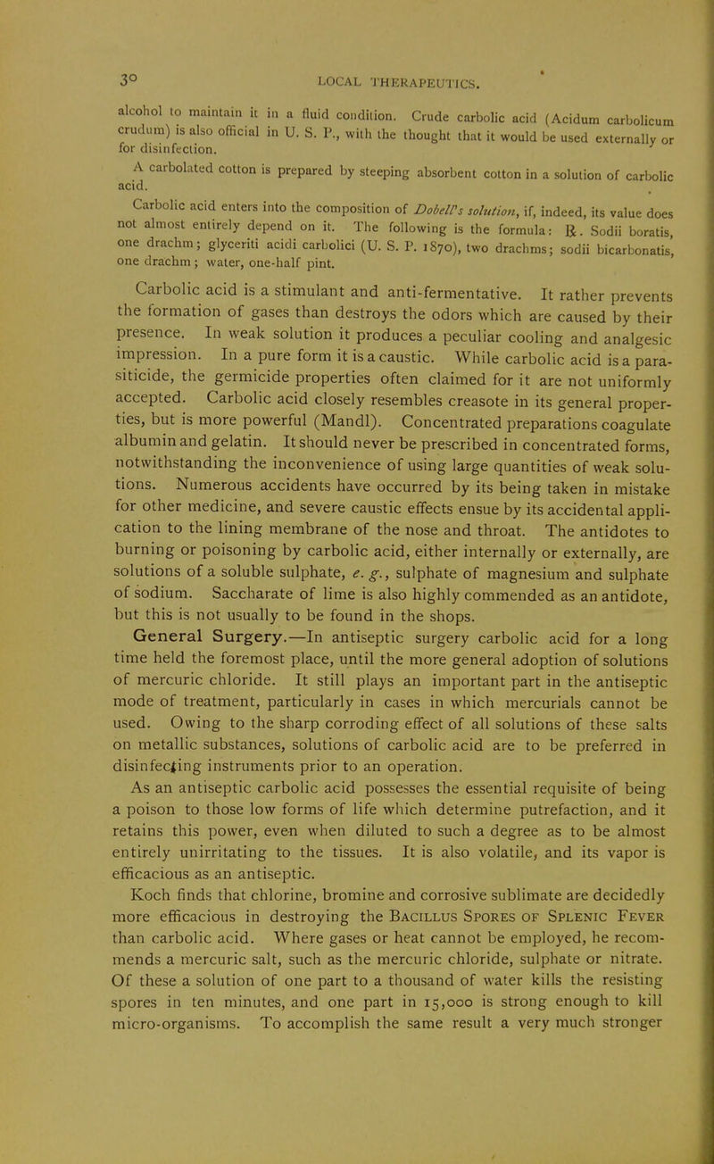 m or alcohol to maintain it in a fluid condition. Crude carbolic acid (Acidum carbolicu crudum) IS also official in U. S. P, with the thought that it would be used externally for disinfection. A carbolated cotton is prepared by steeping absorbent cotton in a solution of carbolic acid. Carbolic acid enters into the composition of DobeWs solution, if, indeed, its value does not almost entirely depend on it. The following is the formula: IJ. Sodii boratis, one drachm; glyceriti acidi carbclici (U. S. P. 1870), two drachms; sodii bicarbonatis', one drachm; water, one-half pint. Carbolic acid is a stimulant and anti-fermentative. It rather prevents the formation of gases than destroys the odors which are caused by their presence. In weak solution it produces a peculiar cooling and analgesic impression. In a pure form it is a caustic. While carbolic acid is a para- siticide, the germicide properties often claimed for it are not uniformly accepted. Carbolic acid closely resembles creasote in its general proper- ties, but is more powerful (Mandl). Concentrated preparations coagulate albumin and gelatin. It should never be prescribed in concentrated forms, notwithstanding the inconvenience of using large quantities of weak solu- tions. Numerous accidents have occurred by its being taken in mistake for other medicine, and severe caustic effects ensue by its accidental appli- cation to the lining membrane of the nose and throat. The antidotes to burning or poisoning by carbolic acid, either internally or externally, are solutions of a soluble sulphate, e. g., sulphate of magnesium and sulphate of sodium. Saccharate of lime is also highly commended as an antidote, but this is not usually to be found in the shops. General Surgery.—In antiseptic surgery carbolic acid for a long time held the foremost place, until the more general adoption of solutions of mercuric chloride. It still plays an important part in the antiseptic mode of treatment, particularly in cases in which mercurials cannot be used. Owing to the sharp corroding effect of all solutions of these salts on metallic substances, solutions of carbolic acid are to be preferred in disinfecting instruments prior to an operation. As an antiseptic carbolic acid possesses the essential requisite of being a poison to those low forms of life wliich determine putrefaction, and it retains this power, even when diluted to such a degree as to be almost entirely unirritating to the tissues. It is also volatile, and its vapor is efficacious as an antiseptic. Koch finds that chlorine, bromine and corrosive sublimate are decidedly more efficacious in destroying the Bacillus Spores of Splenic Fever than carbolic acid. Where gases or heat cannot be employed, he recom- mends a mercuric salt, such as the mercuric chloride, sulphate or nitrate. Of these a solution of one part to a thousand of water kills the resisting spores in ten minutes, and one part in 15,000 is strong enough to kill micro-organisms. To accomplish the same result a very much stronger