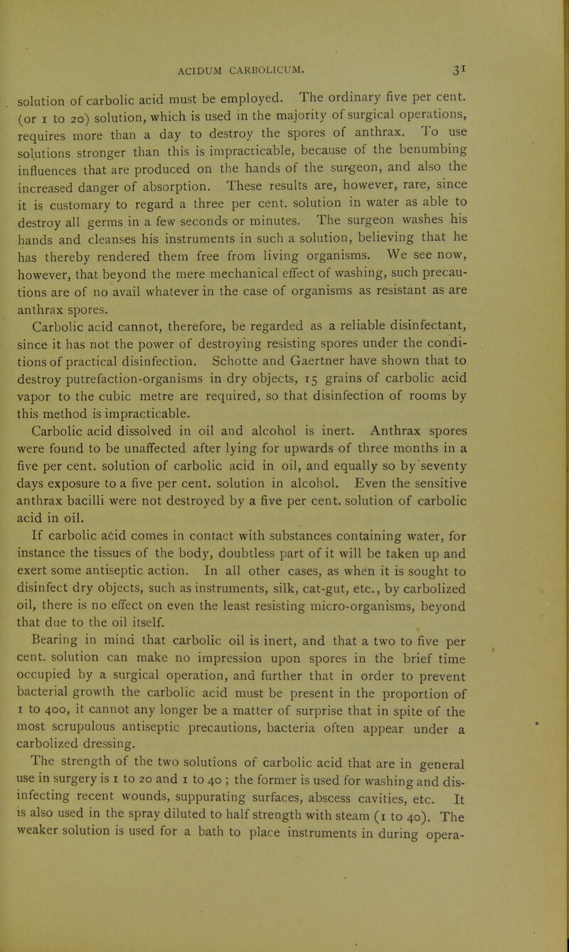 solution of carbolic acid must be employed. The ordinary five per cent, (or I to 20) solution, which is used in the majority of surgical operations, requires more than a day to destroy the spores of anthrax. To use solutions stronger than this is impracticable, because of the benumbing influences that are produced on the hands of the surgeon, and also the increased danger of absorption. These results are, however, rare, since it is customary to regard a three per cent, solution in water as able to destroy all germs in a few seconds or minutes. The surgeon washes his hands and cleanses his instruments in such a solution, believing that he has thereby rendered them free from living organisms. We see now, however, that beyond the mere mechanical effect of washing, such precau- tions are of no avail whatever in the case of organisms as resistant as are anthrax spores. Carbolic acid cannot, therefore, be regarded as a reliable disinfectant, since it has not the power of destroying resisting spores under the condi- tions of practical disinfection. Schotte and Gaertner have shown that to destroy putrefaction-organisms in dry objects, 15 grains of carbolic acid vapor to the cubic metre are required, so that disinfection of rooms by this method is impracticable. Carbolic acid dissolved in oil and alcohol is inert. Anthrax spores were found to be unaffected after lying for upwards of three months in a five per cent, solution of carbolic acid in oil, and equally so by seventy days exposure to a five per cent, solution in alcohol. Even the sensitive anthrax bacilli were not destroyed by a five per cent, solution of carbolic acid in oil. If carbolic aCid comes in contact with substances containing water, for instance the tissues of the body, doubtless part of it will be taken up and exert some antiseptic action. In all other cases, as when it is sought to disinfect dry objects, such as instruments, silk, cat-gut, etc., by carbolized oil, there is no effect on even the least resisting micro-organisms, beyond that due to the oil itself. Bearing in mind that carbolic oil is inert, and that a two to five per cent, solution can make no impression upon spores in the brief time occupied by a surgical operation, and further that in order to prevent bacterial growth the carbolic acid must be present in the proportion of I to 400, it cannot any longer be a matter of surprise that in spite of the most scrupulous antiseptic precautions, bacteria often appear under a carbolized dressing. The strength of the two solutions of carbolic acid that are in general use in surgery is i to 20 and i to 40 ; the former is used for washing and dis- infecting recent wounds, suppurating surfaces, abscess cavities, etc. It IS also used in the spray diluted to half strength with steam (i to 40). The weaker solution is used for a bath to place instruments in during opera-