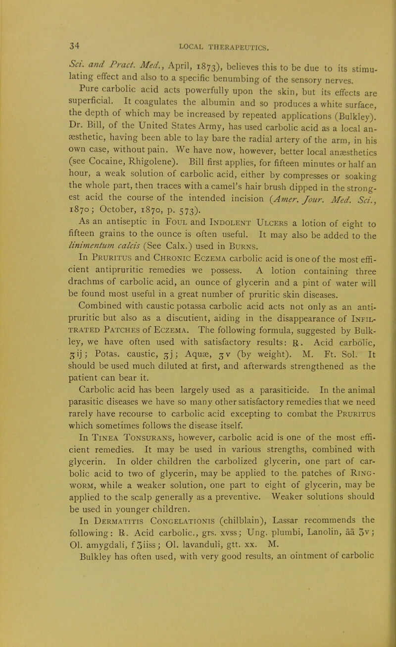 Sa. and Pract. Med,, April, 1873), believes this to be due to its stimu- lating effect and also to a specific benumbing of the sensory nerves. Pure carbolic acid acts powerfully upon the skin, but its effects are superficial. It coagulates the albumin and so produces a white surface, the depth of which may be increased by repeated applications (Bulkley)! Dr. Bill, of the United States Army, has used carbolic acid as a local an- aesthetic, having been able to lay bare the radial artery of the arm, in his own case, without pain. We have now, however, better local anaesthetics (see Cocaine, Rhigolene). Bill first applies, for fifteen minutes or half an hour, a weak solution of carbolic acid, either by compresses or soaking the whole part, then traces with a camel's hair brush dipped in the strong- est acid the course of the intended incision (^Amer. Jour. Med. Set., 1870 j October, 1870, p. 573). As an antiseptic in Foul and Indolent Ulcers a lotion of eight to fifteen grains to the ounce is often useful. It may also be added to the linimentmn calcis (See Calx.) used in Burns. In Pruritus and Chronic Eczema carbolic acid is one of the most effi- cient antipruritic remedies we possess. A lotion containing three drachms of carbolic acid, an ounce of glycerin and a pint of water will be found most useful in a great number of pruritic skin diseases. Combined with caustic potassa carboHc acid acts not only as an anti- pruritic but also as a discutient, aiding in the disappearance of Infil- trated Patches of Eczema. The following formula, suggested by Bulk- ley, we have often used with satisfactory results: R. Acid carbolic, gij; Potas. caustic, ^5]; Aquae, (by weight). M. Ft. Sol. It should be used much diluted at first, and afterwards strengthened as the patient can bear it. Carbolic acid has been largely used as a parasiticide. In the animal parasitic diseases we have so many other satisfactory remedies that we need rarely have recourse to carbolic acid excepting to combat the Pruritus which sometimes follows the disease itself. In Tinea Tonsurans, however, carbolic acid is one of the most effi- cient remedies. It may be used in various strengths, combined with glycerin. In older children the carbolized glycerin, one part of car- bolic acid to two of glycerin, may be applied to the. patches of Ring- worm, while a weaker solution, one part to eight of glycerin, may be applied to the scalp generally as a preventive. Weaker solutions should be used in younger children. In Dermatitis Congelationis (chilblain), Lassar recommends the following: B. Acid carbolic, grs. xvss; Ung. plumbi, Lanolin, aa 5v; 01. amygdali, fSiiss; 01. lavanduli, gtt. xx. M. Bulkley has often used, with very good results, an ointment of carbolic