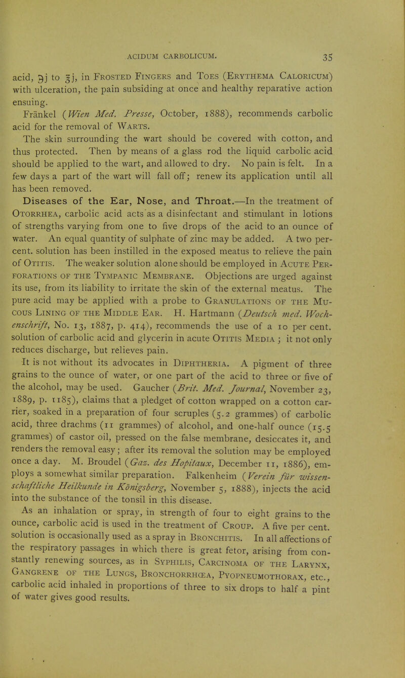 acid, 9j to gj, in Frosted Fingers and Toes (Erythema Caloricum) with ulceration, the pain subsiding at once and healthy reparative action ensuing. Frankel (JVien Med. Presse, October, 1888), recommends carbolic acid for the removal of Warts. The skin surrounding the wart should be covered with cotton, and thus protected. Then by means of a glass rod the liquid carbolic acid should be applied to the wart, and allowed to dry. No pain is felt. In a few days a part of the wart will fall off; renew its application until all has been removed. Diseases of the Ear, Nose, and Throat.—In the treatment of Otorrhea, carbolic acid acts as a disinfectant and stimulant in lotions of strengths varying from one to five drops of the acid to an ounce of water. An equal quantity of sulphate of zinc may be added. A two per- cent, solution has been instilled in the exposed meatus to relieve the pain of Otitis. The weaker solution alone should be employed in Acute Per- forations OF THE Tympanic Membrane. Objections are urged against its use, from its liability to irritate the skin of the external meatus. The pure acid may be applied with a probe to Granulations of the Mu- cous Lining of the Middle Ear. H. Hartmann {Deutsch 7fied. Woch- enschrift. No. 13, 1887, P- 414), recommends the use of a 10 per cent, solution of carbolic acid and glycerin in acute Otitis Media j it not only reduces discharge, but relieves pain. It is not without its advocates in Diphtheria. A pigment of three grains to the ounce of water, or one part of the acid to three or five of the alcohol, may be used. Gaucher {Brit. Med. Journal, November 23, 1889, p. T185), claims that a pledget of cotton wrapped on a cotton car- rier, soaked in a preparation of four scruples (5.2 grammes) of carbolic acid, three drachms (11 grammes) of alcohol, and one-half ounce (15.5 grammes) of castor oil, pressed on the false membrane, desiccates it, and renders the removal easy; after its removal the solution may be employed once a day. M. Broudel {Gaz. des Hopiiaux, December 11, 1886), em- ploys a somewhat similar preparation. Falkenheim {Verein fur wissen- schaftliche Heilkunde in Konigsberg, November 5, 1888), injects the acid into the substance of the tonsil in this disease. As an inhalation or spray, in strength of four to eight grains to the ounce, carbolic acid is used in the treatment of Croup. A five per cent, solution is occasionally used as a spray in Bronchitis. In all affections of the respiratory passages in which there is great fetor, arising from con- stantly renewing sources, as in Syphilis, Carcinoma of the Larynx, Gangrene of the Lungs, Bronchorrhcea, Pyopneumothorax, etc.^ carbolic acid inhaled in proportions of three to six drops to half a pint of water gives good results.
