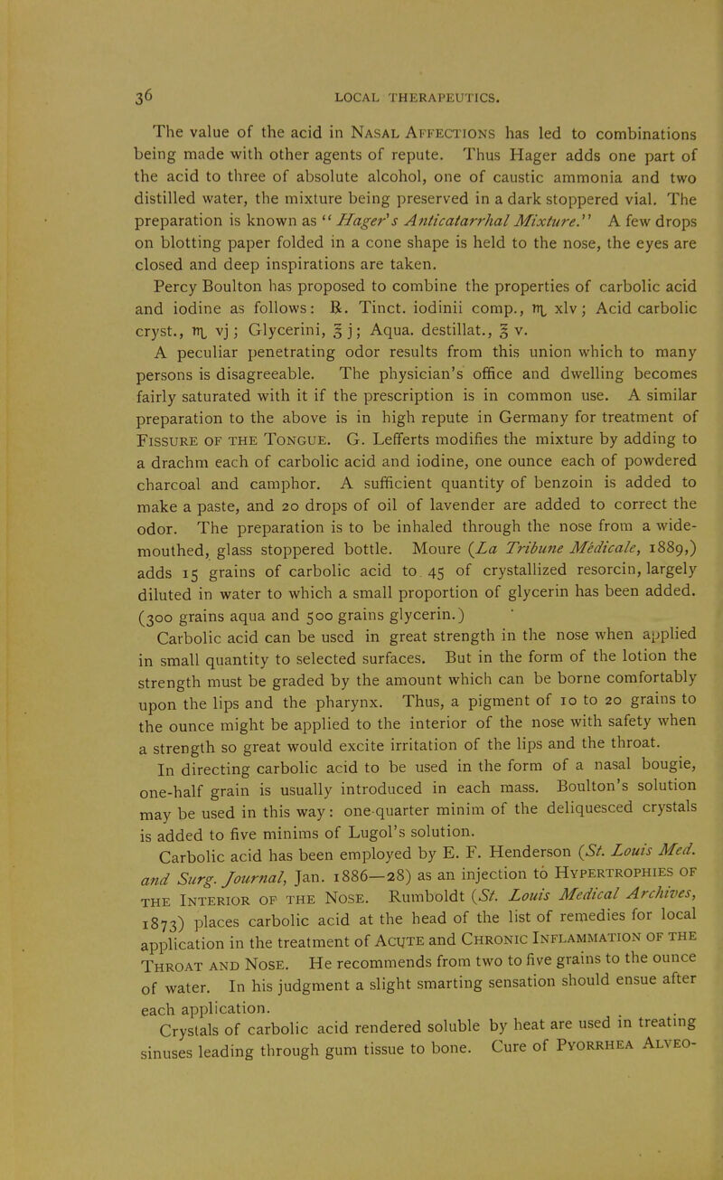 The value of the acid in Nasal Affections has led to combinations being made with other agents of repute. Thus Hager adds one part of the acid to three of absolute alcohol, one of caustic ammonia and two distilled water, the mixture being preserved in a dark stoppered vial. The preparation is known as  Hage?-'s AnticatarrhalMixture.' A few drops on blotting paper folded in a cone shape is held to the nose, the eyes are closed and deep inspirations are taken. Percy Boulton has proposed to combine the properties of carbolic acid and iodine as follows: R. Tinct. iodinii comp., xlv; Acid carbolic cryst., vj; Glycerini, §j; Aqua, destillat., § v. A peculiar penetrating odor results from this union which to many persons is disagreeable. The physician's office and dwelling becomes fairly saturated with it if the prescription is in common use. A similar preparation to the above is in high repute in Germany for treatment of Fissure of the Tongue. G. Lefferts modifies the mixture by adding to a drachm each of carbolic acid and iodine, one ounce each of powdered charcoal and camphor. A sufficient quantity of benzoin is added to make a paste, and 20 drops of oil of lavender are added to correct the odor. The preparation is to be inhaled through the nose from a wide- mouthed, glass stoppered bottle. Moure {La Tribune Medicale, 1889,) adds 15 grains of carbolic acid to. 45 of crystallized resorcin, largely diluted in water to which a small proportion of glycerin has been added. (300 grains aqua and 500 grains glycerin.) Carbolic acid can be used in great strength in the nose when applied in small quantity to selected surfaces. But in the form of the lotion the strength must be graded by the amount which can be borne comfortably upon the lips and the pharynx. Thus, a pigment of 10 to 20 grains to the ounce might be applied to the interior of the nose with safety when a strength so great would excite irritation of the lips and the throat. In directing carbolic acid to be used in the form of a nasal bougie, one-half grain is usually introduced in each mass. Boulton's solution may be used in this way: one-quarter minim of the deliquesced crystals is added to five minims of Lugol's solution. Carbolic acid has been employed by E. F. Henderson {St. Louis Med. and Surg. Journal, Jan. 1886-28) as an injection t6 Hypertrophies of the Interior of the Nose. Rumboldt {St. Louis Medical Archives, 1873) places carbolic acid at the head of the list of remedies for local application in the treatment of Acute and Chronic Inflammation of the Throat and Nose. He recommends from two to five grains to the ounce of water. In his judgment a slight smarting sensation should ensue after each application. Crystals of carbolic acid rendered soluble by heat are used m treatmg sinuses leading through gum tissue to bone. Cure of Pyorrhea Alveo-