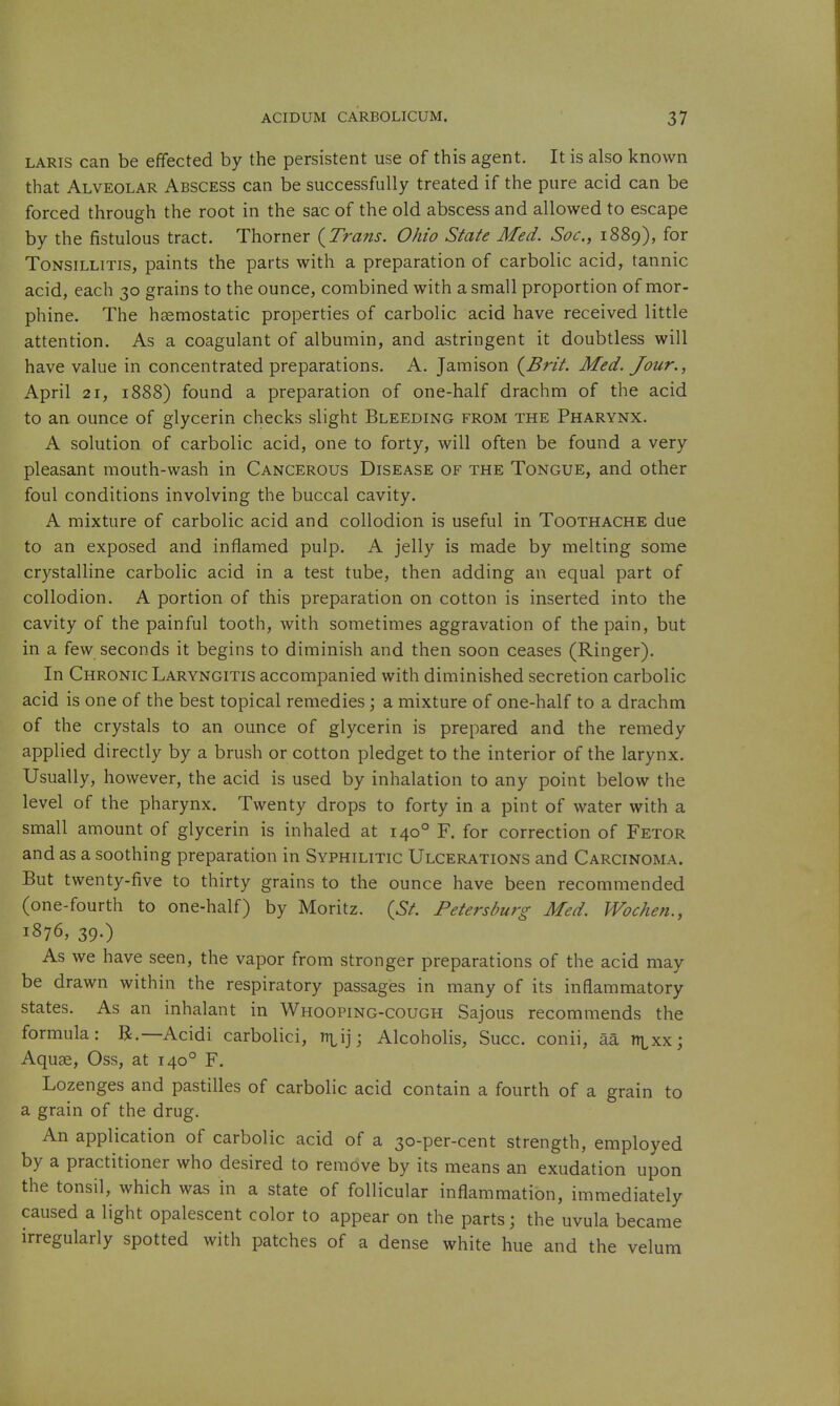 LARis can be effected by the persistent use of this agent. It is also known that Alveolar Abscess can be successfully treated if the pure acid can be forced through the root in the sac of the old abscess and allowed to escape by the fistulous tract. Thorner {Trans. Ohio State Med. Soc, 1889), for Tonsillitis, paints the parts with a preparation of carbolic acid, tannic acid, each 30 grains to the ounce, combined with a small proportion of mor- phine. The haemostatic properties of carbolic acid have received little attention. As a coagulant of albumin, and astringent it doubtless will have value in concentrated preparations. A. Jamison (^Brit. Med. Jour., April 21, 1888) found a preparation of one-half drachm of the acid to an ounce of glycerin checks slight Bleeding from the Pharynx. A solution of carbolic acid, one to forty, will often be found a very pleasant mouth-wash in Cancerous Disease of the Tongue, and other foul conditions involving the buccal cavity. A mixture of carbolic acid and collodion is useful in Toothache due to an exposed and inflamed pulp. A jelly is made by melting some crystalline carbolic acid in a test tube, then adding an equal part of collodion. A portion of this preparation on cotton is inserted into the cavity of the painful tooth, with sometimes aggravation of the pain, but in a few seconds it begins to diminish and then soon ceases (Ringer). In Chronic Laryngitis accompanied with diminished secretion carbolic acid is one of the best topical remedies \ a mixture of one-half to a drachm of the crystals to an ounce of glycerin is prepared and the remedy applied directly by a brush or cotton pledget to the interior of the larynx. Usually, however, the acid is used by inhalation to any point below the level of the pharynx. Twenty drops to forty in a pint of water with a small amount of glycerin is inhaled at 140° F. for correction of Fetor and as a soothing preparation in Syphilitic Ulcerations and Carcinoma. But twenty-five to thirty grains to the ounce have been recommended (one-fourth to one-half) by Moritz. {St. Petersburg Med. Wochen., 1876, 39.) As we have seen, the vapor from stronger preparations of the acid may be drawn within the respiratory passages in many of its inflammatory states. As an inhalant in Whooping-cough Sajous recommends the formula: B,—Acidi carbolici, ni^ij; Alcoholis, Succ. conii, aa n^^xx; Aquae, Oss, at 140° F. Lozenges and pastilles of carbolic acid contain a fourth of a grain to a grain of the drug. An application of carbolic acid of a 30-per-cent strength, employed by a practitioner who desired to remove by its means an exudation upon the tonsil, which was in a state of follicular inflammation, immediately caused a light opalescent color to appear on the parts; the uvula became irregularly spotted with patches of a dense white hue and the velum