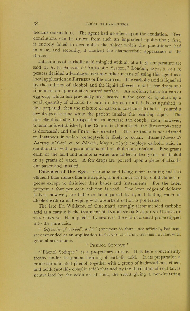 became oedematous. The agent had no effect upon the exudation. Two conclusions can be drawn from such an imprudent application ; first, it entirely failed to accomplish the object which the practitioner had in view, and secondly, it masked the characteristic appearance of the disease. Inhalations of carbolic acid mingled with air at a high temperature are said by A. E. Samson Antiseptic System, London, 1871, p. 91) to possess decided advantages over any other means of using this agent as a local application in Phthisis or Bronchitis. The carbolic acid is liquefied by the addition of alcohol and the liquid allowed to fall a few drops at a time upon an appropriately heated surface. An ordinary thick tea-cup or egg-cup, which has previously been heated in the oven or by allowing a small quantity of alcohol to burn in the cup until it is extinguished, is first prepared, then the mixture of carbolic acid and alcohol is poured a few drops at a time while the patient inhales the resulting vapor. The first effect is a slight disposition to increase the cough; soon, however, tolerance is established; the Cough is diminished, the Expectoration is decreased, and the Fetor is corrected. The treatment is not adapted to instances in which haemoptysis is likely to occur. Tissie (^Revue de Laryng. Otol. ei de RhinoL, May i, 1891) employs carbolic acid in combination with aqua ammonia and alcohol as an inhalant. Five grams each of the acid and ammonia water are added to ten grams of alcohol in 15 grams of water. A few drops are poured upon a piece of absorb- ent paper and inhaled. Diseases of the Kye.—Carbolic acid being more irritating and less efficient than some other antiseptics, is not much used by ophthalmic sur- geons except to disinfect their hands and instruments. For the latter purpose a four per cent, solution is used. The keen edges of delicate knives, however, are liable to be impaired by it, and boiling water or alcohol with careful wiping with absorbent cotton is preferable. The late Dr. Williams, of Cincinnati, strongly recommended carbolic acid as a caustic in the treatment of Indolent or Sloughing Ulcers of THE Cornea. He applied it by means of the end of a small probe dipped into the pure acid.  Glycerite of carbolic acid'' (one part to four—not official), has been recommended as an application to Granular Lids, but has not met with general acceptance. ''Phenol SoDiQUE. Phenol Sodique is a proprietary article. It is here conveniently treated under the general heading of carbolic acid. In its preparation a crude carbolic atid-phenol, together with a group of hydrocarbons, ethers and acids (notably cresylic acid) obtained by the distillation of coal tar, is neutralized by the addition of soda, the result giving a non-irritating