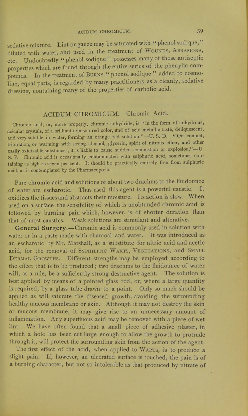 sedative mixture. Lint or gauze may be saturated with  phenol sodique, diluted with water, and used in the treatment of Wounds, Abrasions, etc. Undoubtedly phenol sodique  possesses many of those antiseptic properties which are found through the entire series of the phenylic com- pounds. In'the treatment of Burns  phenol sodique  added to cosmo- line, equal parts, is regarded by many practitioners as a cleanly, sedative dressing, containing many of the properties of carbolic acid. ACIDUM CHROMICUM. Chromic Acid. Chromic acid, or, more properly, cliromic anhydride, is  in the form of anhydrous, acicular crystals, of a brilliant crimson red color, Snd of acid metallic taste, deliquescent, and very soluble in water, forming an orange red solution.—U. S. D.  On contact, trituration, or warming with strong alcohol, glycerin, spirit of nitrous ether, and other easily oxidizable substances, it is liable to cause sudden combustion or explosion.—U. S. P. Chromic acid is occasionally contaminated with sulphuric acid, sometimes con- taining as high as seven per cent. It should be practically entirely free from sulphuric acid, as is contemplated by the Pharmacopoeia. Pure chromic acid and solutions of about two drachms to the fluidounce of water are escharotic. Thus used this agent is a powerful caustic. It oxidizes the tissues and abstracts their moisture. Its action is slow. When used on a surface the sensibility of which is unobtunded chromic acid is followed by burning pain which, however, is of shorter duration than that of most caustics. Weak solutions are stimulant and alterative. General Surgery.—Chromic acid is commonly used in solution with water or in a paste made with charcoal and water. It was introduced as an escharotic by Mr. Marshall, as a substitute for nitric acid and acetic acid, for the removal of Syphilitic Warts, Vegetations, and Small Dermal Growths. Different strengths may be employed according to the effect that is to be produced; two drachms to the fluidounce of water will, as a rule, be a sufficiently strong destructive agent. The solution is best applied by means of a pointed glass rod, or, where a large quantity is required, by a glass tube drawn to a point. Only so much should be applied as will saturate the diseased growth, avoiding the surrounding healthy mucous membrane or skin. Although it may not destroy the skin or mucous membrane, it may give rise to an unnecessary amount of inflammation. Any superfluous acid may be removed with a piece of wet lint. We have often found that a small piece of adhesive plaster, in which a hole has been cut large enough to allow the growth to protrude through it, will protect the surrounding skin from the action of the agent. The first efl'ect of the acid, when applied to Warts, is to produce a slight pain. If, however, an ulcerated surface is touched, the pain is of a burning character, but not so intolerable as that produced by nitrate of