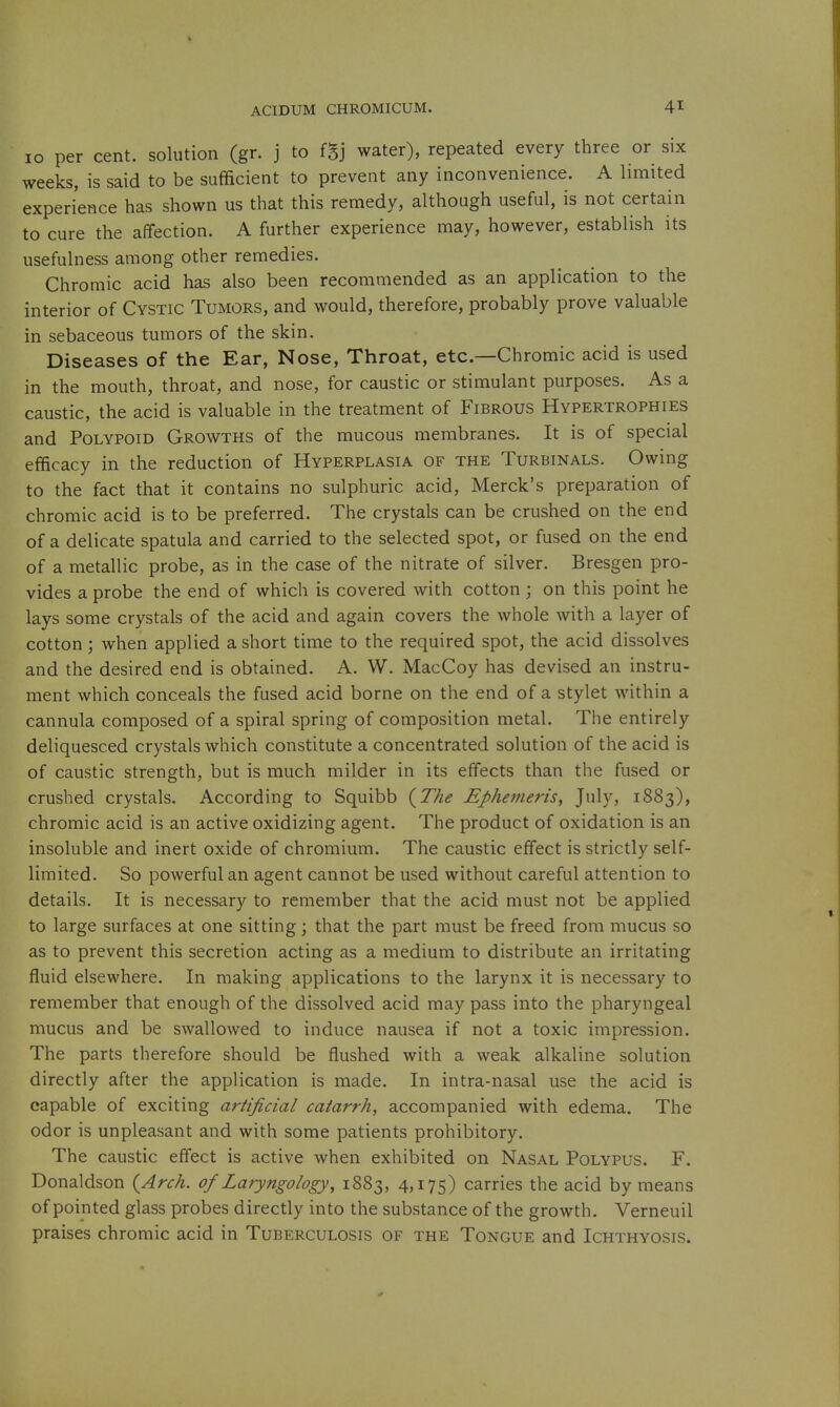10 per cent, solution (gr. j to fSj water), repeated every three or six weeks, is said to be sufficient to prevent any inconvenience. A limited experience has shown us that this remedy, although useful, is not certain to cure the affection. A further experience may, however, establish its usefulness among other remedies. Chromic acid has also been recommended as an application to the interior of Cystic Tumors, and would, therefore, probably prove valuable in sebaceous tumors of the skin. Diseases of the Ear, Nose, Throat, etc.—Chromic acid is used in the mouth, throat, and nose, for caustic or stimulant purposes. As a caustic, the acid is valuable in the treatment of Fibrous Hypertrophies and Polypoid Growths of the mucous membranes. It is of special efficacy in the reduction of Hyperplasia of the Turbinals. Owing to the fact that it contains no sulphuric acid, Merck's preparation of chromic acid is to be preferred. The crystals can be crushed on the end of a delicate spatula and carried to the selected spot, or fused on the end of a metallic probe, as in the case of the nitrate of silver. Bresgen pro- vides a probe the end of which is covered with cotton ; on this point he lays some crystals of the acid and again covers the whole with a layer of cotton; when applied a short time to the required spot, the acid dissolves and the desired end is obtained. A. W. MacCoy has devised an instru- ment which conceals the fused acid borne on the end of a stylet within a cannula composed of a spiral spring of composition metal. The entirely deliquesced crystals which constitute a concentrated solution of the acid is of caustic strength, but is much milder in its effects than the fused or crushed crystals. According to Squibb (^The Ephemeris, July, 1883), chromic acid is an active oxidizing agent. The product of oxidation is an insoluble and inert oxide of chromium. The caustic effect is strictly self- limited. So powerful an agent cannot be used without careful attention to details. It is necessary to remember that the acid must not be applied to large surfaces at one sitting; that the part must be freed from mucus so as to prevent this secretion acting as a medium to distribute an irritating fluid elsewhere. In making applications to the larynx it is necessary to remember that enough of the dissolved acid may pass into the pharyngeal mucus and be swallowed to induce nausea if not a toxic impression. The parts therefore should be flushed with a weak alkaline solution directly after the application is made. In intra-nasal use the acid is capable of exciting artificial catarrh, accompanied with edema. The odor is unpleasant and with some patients prohibitory. The caustic effect is active when exhibited on Nasal Polypus. F. Donaldson {Arch, of Laryngology^ 1883, 4,175) carries the acid by means of pointed glass probes directly into the substance of the growth. Verneuil praises chromic acid in Tuberculosis of the Tongue and Ichthyosis.