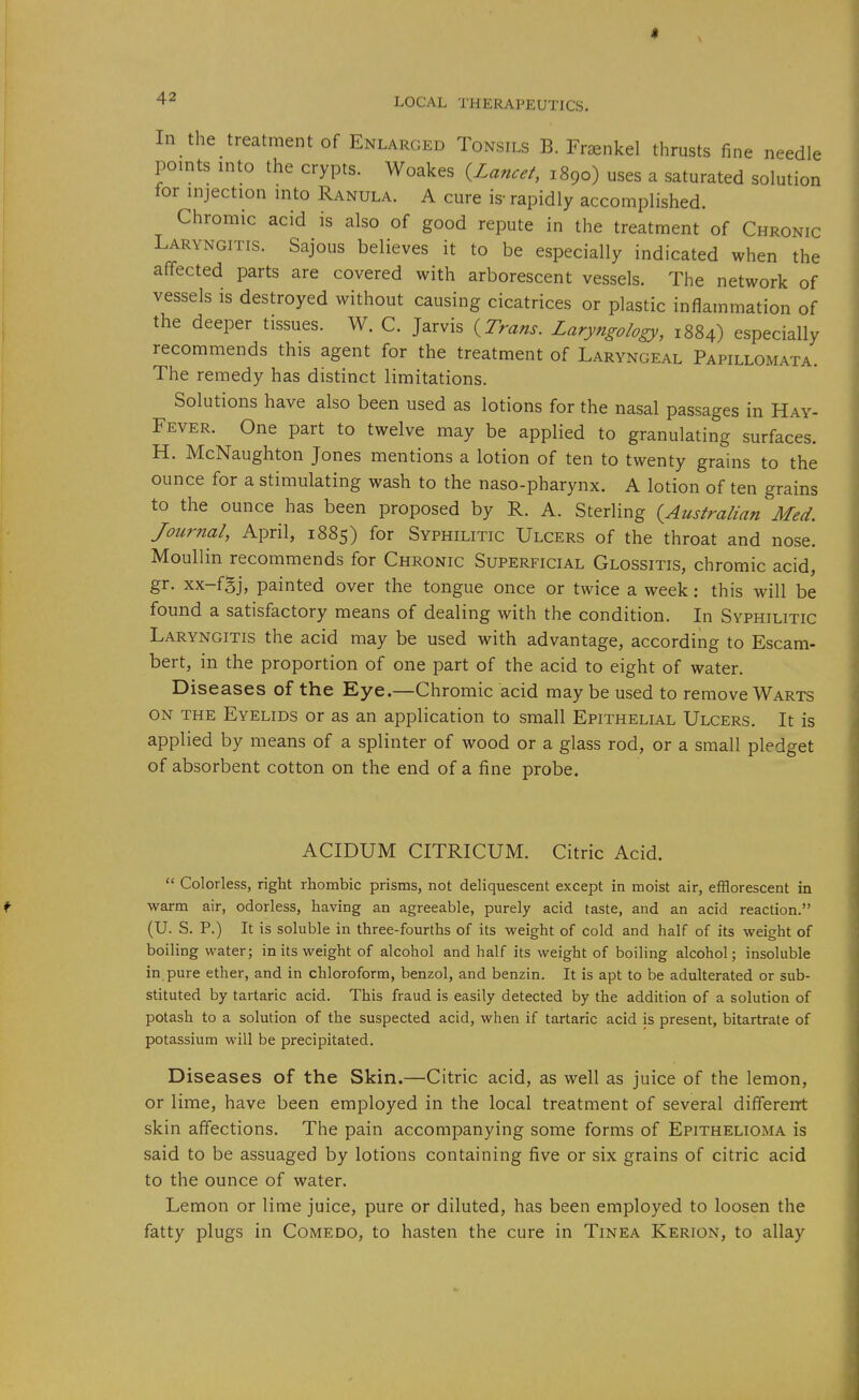 Jl 42 LOCAL THERAPEUTICS. In the treatment of Enlarged Tonsils B. Fraenkel thrusts fine needle points into the crypts. Woakes {Lancet, 1890) uses a saturated solution for injection into Ranula. A cure is- rapidly accomplished. Chromic acid is also of good repute in the treatment of Chronic Laryngitis. Sajous believes it to be especially indicated when the affected parts are covered with arborescent vessels. The network of vessels is destroyed without causing cicatrices or plastic inflammation of the deeper tissues. W. C. Jarvis {Tram. Laryngology, 1884) especially recommends this agent for the treatment of Laryngeal Papillomata. The remedy has distinct limitations. Solutions have also been used as lotions for the nasal passages in Hay- Fever. One part to twelve may be applied to granulating surfaces. H. McNaughton Jones mentions a lotion of ten to twenty grains to the ounce for a stimulating wash to the naso-pharynx. A lotion of ten grains to the ounce has been proposed by R. A. Sterling {Australian Med. Journal, April, 1885) for Syphilitic Ulcers of the throat and nose. Moullin recommends for Chronic Superficial Glossitis, chromic acid, gr. xx-fgj, painted over the tongue once or twice a week: this will be found a satisfactory means of dealing with the condition. In Syphilitic Laryngitis the acid may be used with advantage, according to Escam- bert, in the proportion of one part of the acid to eight of water. Diseases of the Eye.—Chromic acid may be used to remove Warts on the Eyelids or as an application to small Epithelial Ulcers. It is applied by means of a splinter of wood or a glass rod, or a small pledget of absorbent cotton on the end of a fine probe. ACIDUM CITRICUM. Citric Acid.  Colorless, right rhombic prisms, not deliquescent except in moist air, efflorescent in f warm air, odorless, having an agreeable, purely acid taste, and an acid reaction. (U. S. P.) It is soluble in three-fourths of its weight of cold and half of its weight of boiling water; in its weight of alcohol and half its weight of boiling alcohol; insoluble in. pure ether, and in chloroform, benzol, and benzin. It is apt to be adulterated or sub- stituted by tartaric acid. This fraud is easily detected by the addition of a solution of potash to a solution of the suspected acid, when if tartaric acid is present, bitartrate of potassium will be precipitated. Diseases of the Skin.—Citric acid, as well as juice of the lemon, or lime, have been employed in the local treatment of several different skin affections. The pain accompanying some forms of Epithelioma is said to be assuaged by lotions containing five or six grains of citric acid to the ounce of water. Lemon or lime juice, pure or diluted, has been employed to loosen the fatty plugs in Comedo, to hasten the cure in Tinea Kerion, to allay