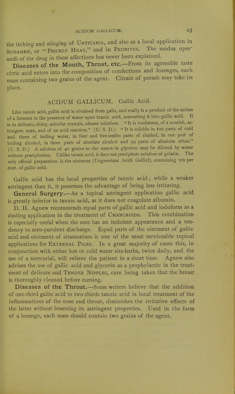 the itching and stinging of Urticaria, and also as a local application in SuDAMEN, or ''Prickly Heat, and in Pruritus. The modus oper- andi of the drug in these affections has never been explained. Diseases of the Mouth, Throat, etc.—From its agreeable taste citric acid enters into the composition of confections and lozenges, each mass containing two grains of the agent. Citrate of potash may take its place. ACIDUM GALLICUM. Gallic Acid. Like tannic a.cid, gallic acid is obtained from galls, and really is a product of the action of a ferment in the presence of water upon tannic acid, converting it into gallic acid. It is in delicate, shiny, acicular crystals, almost colorless.  It is inodorous, of a sourish, as- tringent taste, and of an acid reaction. (U. S. D.)  It is soluble in loo parts of cold and three of boiling water, in four and five-tenths parts of alcohol, in one part of boiling alcohol, in three parts of absolute alcohol and 39 parts of absolute ether. (U. S. D.) A solution of 40 grains to the ounce in glycerin may be diluted by water without precipitation. Unlike tannic acid, it does not precipitate solution of gelatin. The only official preparation is the ointment (Unguentum Acidi Gallici), containing ten per cent, of gallic acid. Gallic acid has the local properties of tannic acid; while a weaker astringent than it, it possesses the advantage of being less irritating. General Surgery.—As a topical astringent application gallic acid is greatly inferior to tannic acid, as it does not coagulate albumin. D. H. Agnew recommends equal parts of gallic acid and iodoform as a dusting application in the treatment of Chancroids. This combination is especially useful when the sore has an indolent appearance and a ten- dency to sero-purulent discharge. Equal parts of the ointment of gallic acid and ointment of stramonium is one of the most serviceable topical applications for External Piles. In a great majority of cases this, in conjunction with either hot or cold water sitz-baths, twice daily, and the use of a mercurial, will relieve the patient in a short time. Agnew also advises the use of gallic acid and glycerin as a prophylactic in the treat- ment of delicate and Tender Nipples, care being taken that the breast is thoroughly cleaned before nursing. Diseases of the Throat.—Some writers believe that the addition of one-third gallic acid to two-thirds tannic acid in local treatment of the inflammations of the nose and throat, diminishes the irritative effects of the latter without lessening its astringent properties. Used in the form of a lozenge, each mass should contain two grains of the agent.