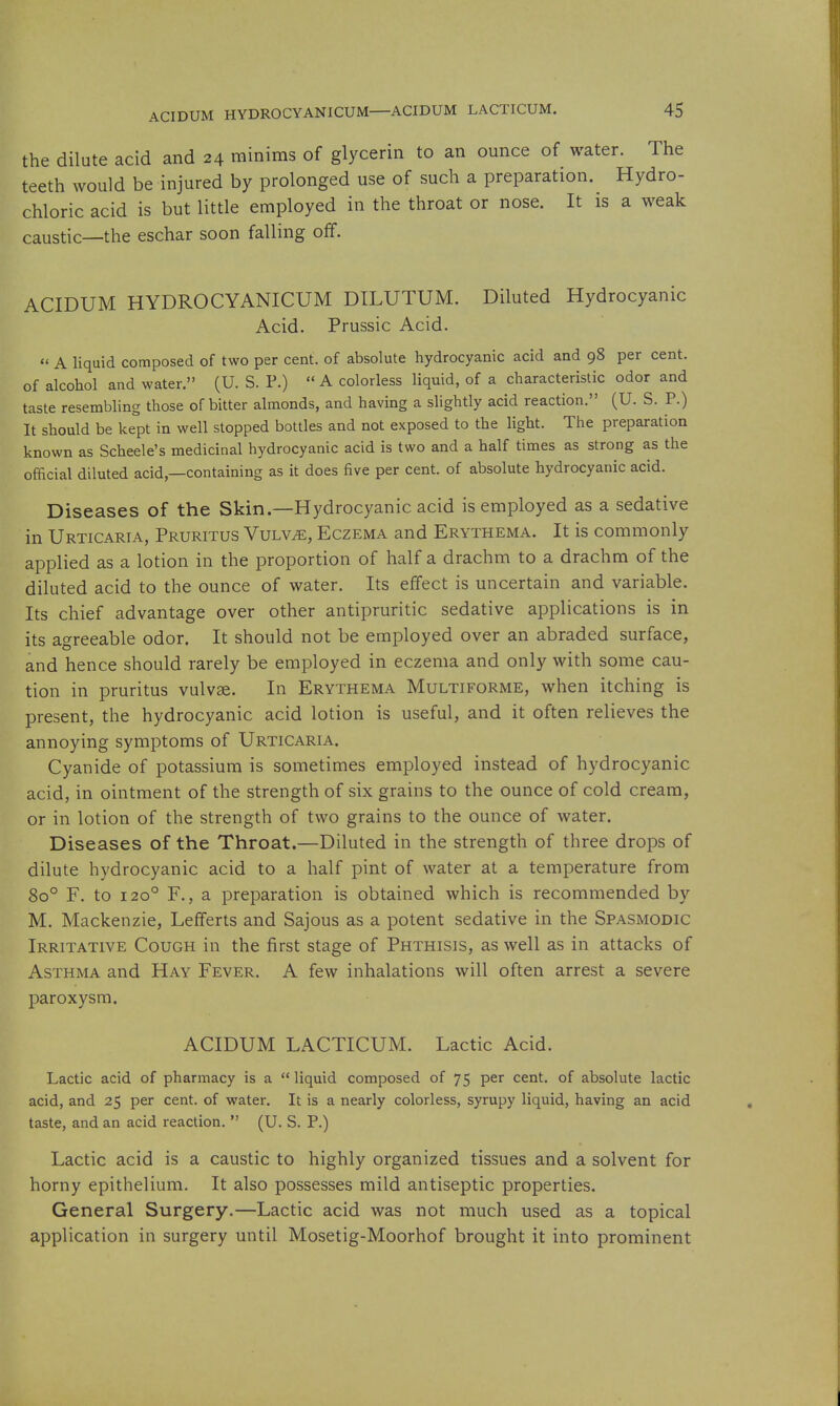 the dilute acid and 24 minims of glycerin to an ounce of water. The teeth would be injured by prolonged use of such a preparation. Hydro- chloric acid is but little employed in the throat or nose. It is a weak caustic—the eschar soon falling off. ACIDUM HYDROCYANICUM DILUTUM. Diluted Hydrocyanic Acid. Prussic Acid.  A liquid composed of two per cent, of absolute hydrocyanic acid and 98 per cent, of alcohol and water. (U. S. P.)  A colorless liquid, of a characteristic odor and taste resembling those of bitter almonds, and having a slightly acid reaction, (U. S. P.) It should be kept in well stopped bottles and not exposed to the light. The preparation known as Scheele's medicinal hydrocyanic acid is two and a half times as strong as the official diluted acid,—containing as it does five per cent, of absolute hydrocyanic acid. Diseases of the Skin.—Hydrocyanic acid is employed as a sedative in Urticaria, Pruritus Vulv^, Eczema and Erythema. It is commonly applied as a lotion in the proportion of half a drachm to a drachm of the diluted acid to the ounce of water. Its effect is uncertain and variable. Its chief advantage over other antipruritic sedative applications is in its agreeable odor. It should not be employed over an abraded surface, and hence should rarely be employed in eczema and only with some cau- tion in pruritus vulvae. In Erythema Multiforme, when itching is present, the hydrocyanic acid lotion is useful, and it often relieves the annoying symptoms of Urticaria. Cyanide of potassium is sometimes employed instead of hydrocyanic acid, in ointment of the strength of six grains to the ounce of cold cream, or in lotion of the strength of two grains to the ounce of water. Diseases of the Throat.—Diluted in the strength of three drops of dilute hydrocyanic acid to a half pint of water at a temperature from 80° F. to 120° F., a preparation is obtained which is recommended by M. Mackenzie, Lefferts and Sajous as a potent sedative in the Spasmodic Irritative Cough in the first stage of Phthisis, as well as in attacks of Asthma and Hay Fever. A few inhalations will often arrest a severe paroxysm. ACIDUM LACTICUM. Lactic Acid. Lactic acid of pharmacy is a  liquid composed of 75 per cent, of absolute lactic acid, and 25 per cent, of water. It is a nearly colorless, syrupy liquid, having an acid taste, and an acid reaction.  (U. S. P.) Lactic acid is a caustic to highly organized tissues and a solvent for horny epithelium. It also possesses mild antiseptic properties. General Surgery.—Lactic acid was not much used as a topical application in surgery until Mosetig-Moorhof brought it into prominent