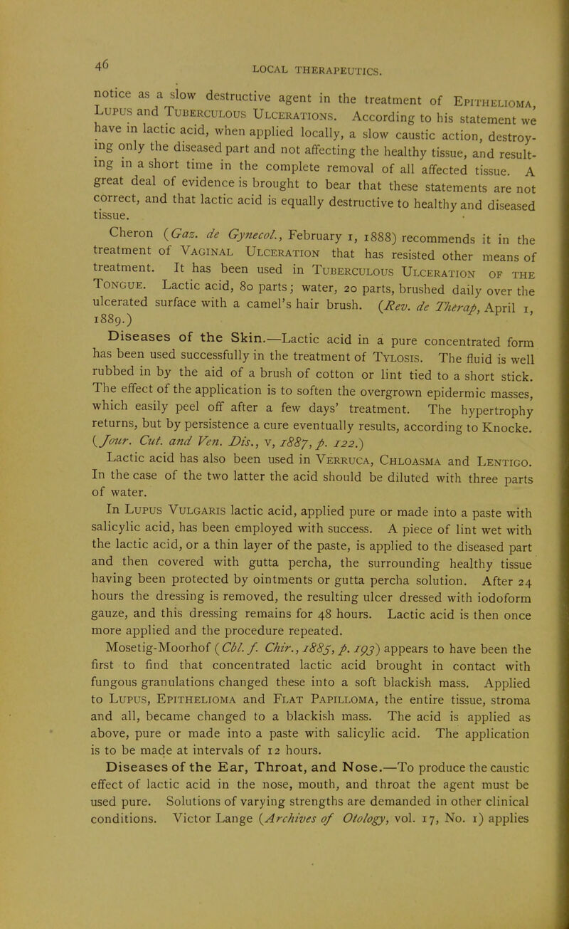 LOCAL THERAPEUTICS. notice as a slow destructive agent in the treatment of Epithelioma Lupus and Tuberculous Ulcerations. According to his statement we have m lactic acid, when applied locally, a slow caustic action, destroy- ing only the diseased part and not affecting the healthy tissue, and result- ing in a short time in the complete removal of all affected tissue. A great deal of evidence is brought to bear that these statements are not correct, and that lactic acid is equally destructive to healthy and diseased tissue. Cheron {Gaz. de Gynecol., February i, 1888) recommends it in the treatment of Vaginal Ulceration that has resisted other means of treatment. It has been used in Tuberculous Ulceration of the Tongue. Lactic acid, 80 parts; water, 20 parts, brushed daily over the ulcerated surface with a camel's hair brush. {Rev. de Thirap, April i, 1889.) ' Diseases of the Skin.—Lactic acid in a pure concentrated form has been used successfully in the treatment of Tylosis. The fluid is well rubbed in by the aid of a brush of cotton or lint tied to a short stick. The effect of the application is to soften the overgrown epidermic masses, which easily peel off after a few days' treatment. The hypertrophy returns, but by persistence a cure eventually results, according to Knocke. {^Jour. Cut. and Ven. Bis., v, 1887, p. 122.) Lactic acid has also been used in Verruca, Chloasma and Lentigo. In the case of the two latter the acid should be diluted with three parts of water. In Lupus Vulgaris lactic acid, applied pure or made into a paste with salicylic acid, has been employed with success. A piece of lint wet with the lactic acid, or a thin layer of the paste, is applied to the diseased part and then covered with gutta percha, the surrounding healthy tissue having been protected by ointments or gutta percha solution. After 24 hours the dressing is removed, the resulting ulcer dressed with iodoform gauze, and this dressing remains for 48 hours. Lactic acid is then once more applied and the procedure repeated. Mosetig-Moorhof ( C*^/./. Chir., i88s, p. igj) appears to have been the first to find that concentrated lactic acid brought in contact with fungous granulations changed these into a soft blackish mass. Applied to Lupus, Epithelioma and Flat Papilloma, the entire tissue, stroma and all, became changed to a blackish mass. The acid is applied as above, pure or made into a paste with salicylic acid. The application is to be made at intervals of 12 hours. Diseases of the Ear, Throat, and Nose.—To produce the caustic effect of lactic acid in the nose, mouth, and throat the agent must be used pure. Solutions of varying strengths are demanded in other clinical conditions. Victor Lange {Archives of Otology, vol. 17, No. i) applies