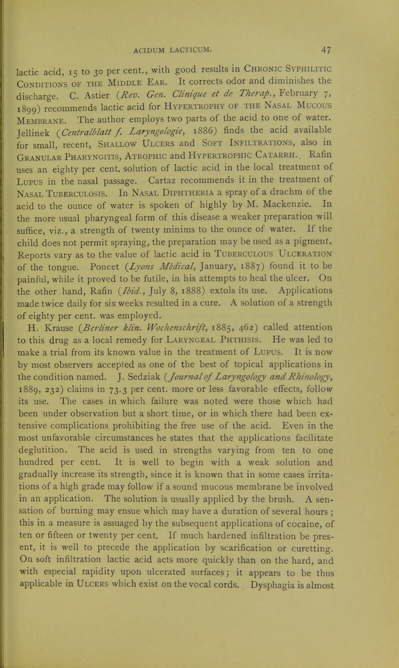 lactic acid, 15 to 30 per cent., with good results in Chronic Syphilitic Conditions of the Middle Ear. It corrects odor and diminishes the discharge. C. Astier {^Rev. Gen. Clinique et de Therap., February 7, 1899) recommends lactic acid for Hypertrophy of the Nasal Mucous Membrane. The author employs two parts of the acid to one of water. Jellinek (^Centralblatt f. Laryngologie, 1886) finds the acid available for small, recent, Shallow Ulcers and Soft Infiltrations, also in Granular Pharyngitis, Atrophic and Hypertrophic Catarrh. . Rafin uses an eighty per cent, solution of lactic acid in the local treatment of Lupus in the nasal passage. Cartaz recommends it in the treatment of Nasal Tuberculosis. In Nasal Diphtheria a spray of a drachm of the acid to the ounce of water is spoken of highly by M. Mackenzie. In the more usual pharyngeal form of this disease a weaker preparation will suffice, viz., a strength of twenty minims to the ounce of water. If the child does not permit spraying, the preparation may be used as a pigment. Reports vary as to the value of lactic acid in Tuberculous Ulceration of the tongue. Poncet {Lyons Medical, January, 1887) found it to be painful, while it proved to be futile, in his attempts to heal the ulcer. On the other hand, Rafin {Ibid., July 8, 1888) extols its use. Applications made twice daily for six weeks resulted in a cure. A solution of a strength of eighty per cent, was employed. H. Krause {Berliner klin. Wochenschrift, 1885, 462) called attention to this drug as a local remedy for Laryngeal Phthisis. He was led to make a trial from its known value in the treatment of Lupus. It is now by most observers accepted as one of the best of topical applications in the condition named. J. Sedziak {Journal of Laryngology and Rhinology, 1889, 232) claims in 73.3 per cent, more or less favorable effects, follow its use. The cases in which failure was noted were those which had been under observation but a short time, or in which there had been ex- tensive complications prohibiting the free use of the acid. Even in the most unfavorable circumstances he states that the applications facilitate deglutition. The acid is used in strengths varying from ten to one hundred per cent. It is well to begin with a weak solution and gradually increase its strength, since it is known that in some cases irrita- tions of a high grade may follow if a sound mucous membrane be involved in an application. The solution is usually applied by the brush. A sen- sation of burning may ensue which may have a duration of several hours ; this in a measure is assuaged by the subsequent applications of cocaine, of ten or fifteen or twenty per cent. If much hardened infiltration be pres- ent, it is well to precede the application by scarification or curetting. On soft infiltration lactic acid acts more quickly than on the hard, and with especial rapidity upon ulcerated surfaces; it appears to be thus applicable in Ulcers which exist on the vocal cords. Dysphagia is almost