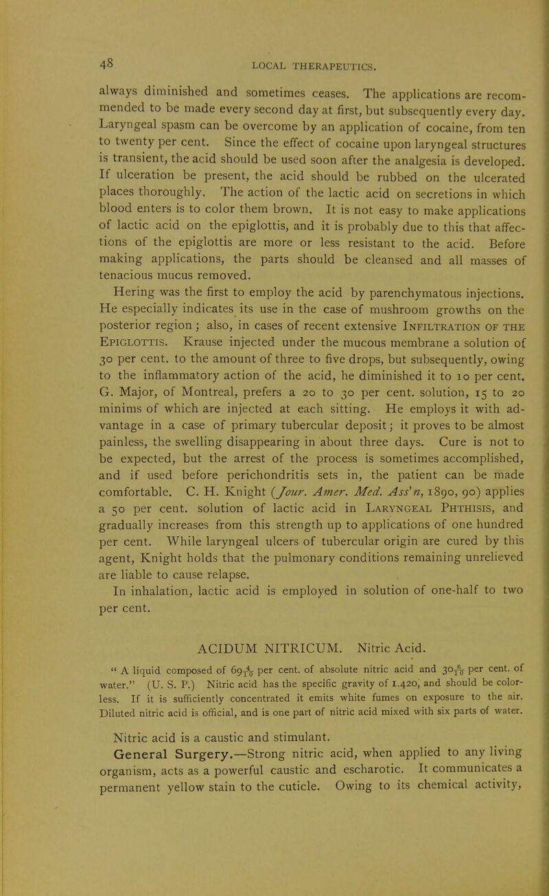 always diminished and sometimes ceases. The appHcations are recom- mended to be made every second day at first, but subsequently every day. Laryngeal spasm can be overcome by an application of cocaine, from ten to twenty per cent. Since the effect of cocaine upon laryngeal structures is transient, the acid should be used soon after the analgesia is developed. If ulceration be present, the acid should be rubbed on the ulcerated places thoroughly. The action of the lactic acid on secretions in which blood enters is to color them brown. It is not easy to make applications of lactic acid on the epiglottis, and it is probably due to this that affec- tions of the epiglottis are more or less resistant to the acid. Before making applications, the parts should be cleansed and all masses of tenacious mucus removed. Hering was the first to employ the acid by parenchymatous injections. He especially indicates its use in the case of mushroom growths on the posterior region; also, in cases of recent extensive Infiltration of the Epiglottis. Krause injected under the mucous membrane a solution of 30 per cent, to the amount of three to five drops, but subsequently, owing to the inflammatory action of the acid, he diminished it to 10 per cent. G. Major, of Montreal, prefers a 20 to 30 per cent, solution, 15 to 20 minims of which are injected at each sitting. He employs it with ad- vantage in a case of primary tubercular deposit; it proves to be almost painless, the swelling disappearing in about three days. Cure is not to be expected, but the arrest of the process is sometimes accomplished, and if used before perichondritis sets in, the patient can be made comfortable. C. H. Knight (^Jour. Anier. Med. Ass'n, 1890, 90) applies a 50 per cent, solution of lactic acid in Laryngeal Phthisis, and gradually increases from this strength up to applications of one hundred per cent. While laryngeal ulcers of tubercular origin are cured by this agent. Knight holds that the pulmonary conditions remaining unrelieved are liable to cause relapse. In inhalation, lactic acid is employed in solution of one-half to two per cent. ACIDUM NITRICUM. Nitric Acid.  A liquid composed of Sg^^ per cent, of absolute nitric acid and 30j% per cent, of water. (U. S. P.) Nitric acid has the specific gravity of 1.420, and should be color- less. If it is sufficiently concentrated it emits white fumes on exposure to the air. Diluted nitric acid is official, and is one part of nitric acid mixed with six parts of water. Nitric acid is a caustic and stimulant. General Surgery.—Strong nitric acid, when applied to any living organism, acts as a powerful caustic and escharotic. It communicates a permanent yellow stain to the cuticle. Owing to its chemical activity,