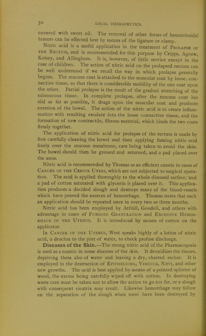 covered with sweet oil. The removal of other forms of hemorrhoidal tumors can be effected best by means of the ligature or clamp. Nitric acid is a useful application in the treatment of Prolapse of THE Rectum, and is recommended for this purpose by Cripps, Agnew, Kelsey, and Allingham. It is, however, of little service except in the case of children. The action of nitric acid on the prolapsed rectum can be well understood if we recall the way in which prolapse generally begins. The mucous coat is attached to the muscular coat by loose, con- nective tissue, so that there is considerable mobility of the one coat upon the other. Partial prolapse is the result of the gradual stretching of the submucous tissue. In complete prolapse, after the mucous coat has slid as far as possible, it drags upon the muscular coat and produces eversion of the bowel. The action of the nitric acid is to create inflam- mation with resulting exudate into the loose connective tissue, and the formation of new contractile, fibrous material, which binds the two coats firmly together. The application of nitric acid for prolapse of the rectum is made by first carefully cleaning the bowel and then applying fuming nitric acid freely over the mucous membrane, care being taken to avoid the skin. The bowel should then be greased and returned, and a pad placed over the anus. Nitric acid is recommended by Thomas as an efficient caustic in cases of Cancer of the Cervix Uteri, which are not subjected to surgical opera- tion. The acid is applied thoroughly to the whole diseased surface, and a pad of cotton saturated with glycerin is placed over it. This applica- tion produces a decided slough and destroys many of the blood-vessels which have proved the sources of hemorrhage. Thomas states that such an application should be repeated once in every two or three months. Nitric acid has been emplo3^ed by Atthill, Goodell, and others with advantage in cases of Fungoid Granulation and Excessive Hemor- rhage OF the Uterus. It is introduced by means of cotton on the applicator. In Cancer of the Uterus, West speaks highly of a lotion of nitric acid, a drachm to the pint of water, to check profuse discharge. Diseases of the Skin.—The strong nitric acid of the Pharmacopoeia is used as a caustic in some diseases of the skin. It deoxidizes the tissues, depriving them also of water and leaving a dry, charred eschar. It is employed in the destruction of Epithelioma, Verucca, NJevi, and other new growths. The acid is best applied by means of a pointed splinter of wood, the excess being carefully wiped off with cotton. In destroying warts care must be taken not to allow the action to go too far, or a slough with consequent cicatrix may result. Likewise hemorrhage may follow on the separation of the slough when UEevi have been destroyed by