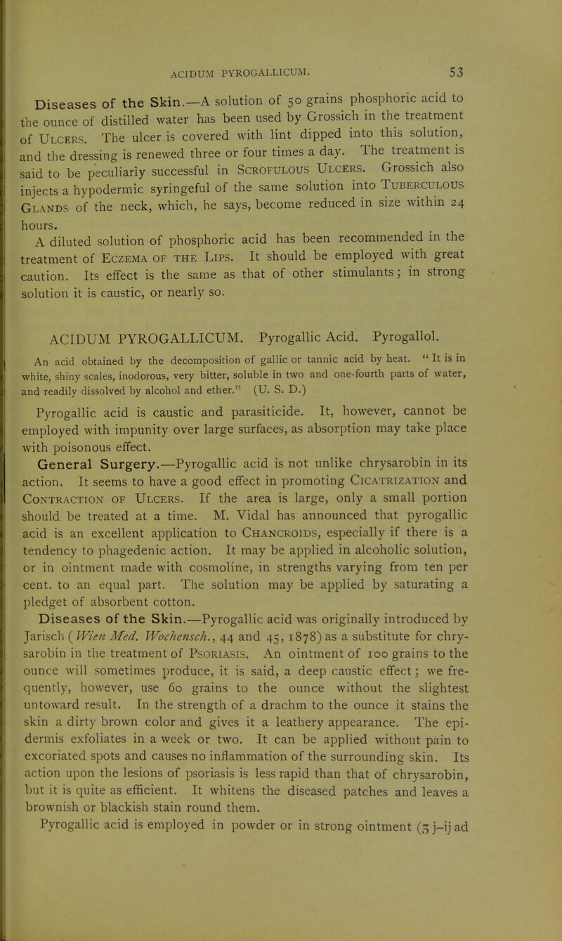Diseases of the Skin.—A solution of 50 grains phosphoric acid to the ounce of distilled water has been used by Grossich in the treatment of Ulcers. The ulcer is covered with lint dipped into this solution, and the dressing is renewed three or four times a day. The treatment is said to be peculiarly successful in Scrofulous Ulcers. Grossich also injects a hypodermic syringeful of the same solution into Tuberculous Glands of the neck, which, he says, become reduced in size within 24 hours. A diluted solution of phosphoric acid has been recommended in the treatment of Eczema of the Lips. It should be employed with great caution. Its effect is the same as that of other stimulants; in strong solution it is caustic, or nearly so. ACIDUM PYROGALLICUM. Pyrogallic Acid. Pyrogallol. An acid obtained by the decomposition of gallic or tannic acid by heat.  It is in white, shiny scales, inodorous, very bitter, soluble in two and one-fourth parts of water, and readily dissolved by alcohol and ether. (U. S. D.) Pyrogallic acid is caustic and parasiticide. It, however, cannot be employed with impunity over large surfaces, as absorption may take place with poisonous effect. General Surgery.—Pyrogallic acid is not unlike chrysarobin in its action. It seems to have a good effect in promoting Cicatrization and Contraction of Ulcers. If the area is large, only a small portion should be treated at a time. M. Vidal has announced that pyrogallic acid is an excellent application to Chancroids, especially if there is a tendency to phagedenic action. It may be applied in alcoholic solution, or in ointment made with cosmoline, in strengths varying from ten per cent, to an equal part. The solution may be applied by saturating a pledget of absorbent cotton. Diseases of the Skin.—Pyrogallic acid was originally introduced by Jarisch ( Wien Med. Wochensch., 44 and 45, 1878) as a substitute for chry- sarobin in the treatment of Psoriasis. An ointment of 100 grains to the ounce will sometimes produce, it is said, a deep caustic effect; we fre- quently, however, use 60 grains to the ounce without the slightest untoward result. In the strength of a drachm to the ounce it stains the skin a dirty brown color and gives it a leathery appearance. The epi- dermis exfoliates in a week or two. It can be applied without pain to excoriated spots and causes no inflammation of the surrounding skin. Its action upon the lesions of psoriasis is less rapid than that of chrysarobin, but it is quite as efficient. It whitens the diseased patches and leaves a brownish or blackish stain round them. Pyrogallic acid is employed in powder or in strong ointment (^j-ijad