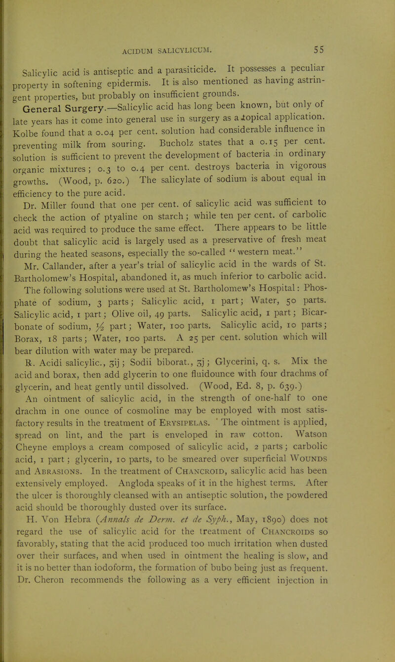 Salicylic acid is antiseptic and a parasiticide. It possesses a peculiar property in softening epidermis. It is also mentioned as having astrin- gent properties, but probably on insufficient grounds. General Surgery.—Salicylic acid has long been known, but only of late years has it come into general use in surgery as a topical application. Kolbe found that a 0.04 per cent, solution had considerable influence in preventing milk from souring. Bucholz states that a 0.15 per cent, solution is sufficient to prevent the development of bacteria in ordinary organic mixtures; 0.3 to 0.4 per cent, destroys bacteria in vigorous growths. (Wood, p. 620.) The salicylate of sodium is about equal in efficiency to the pure acid. Dr. Miller found that one per cent, of salicylic acid was sufficient to check the action of ptyaline on starch; while ten per cent, of carbolic acid was required to produce the same effect. There appears to be little doubt that salicylic acid is largely used as a preservative of fresh meat during the heated seasons, especially the so-called western meat. Mr. Callander, after a year's trial of salicylic acid in the wards of St. Bartholomew's Hospital, abandoned it, as much inferior to carbolic acid. The following solutions were used at St. Bartholomew's Hospital: Phos- phate of sodium, 3 parts; Salicylic acid, i part; Water, 50 parts. Salicylic acid, i part; Olive oil, 49 parts. Salicylic acid, i part; Bicar- bonate of sodium, ^ part; Water, 100 parts. Salicylic acid, 10 parts; Borax, 18 parts; Water, 100 parts. A 25 per cent, solution which will bear dilution with water may be prepared. R. Acidi salicylic, 3ij; Sodii biborat., 3]; Glycerini, q. s. Mix the acid and borax, then add glycerin to one fluidounce with four drachms of glycerin, and heat gently until dissolved. (Wood, Ed. 8, p. 639.) An ointment of salicylic acid, in the strength of one-half to one drachm in one ounce of cosmoline may be employed with most satis- factory results in the treatment of Erysipelas. ' The ointment is applied, spread on lint, and the part is enveloped in raw cotton. Watson Cheyne employs a cream composed of salicylic acid, 2 parts; carbolic acid, I part : glycerin, 10 parts, to be smeared over superficial Wounds and Abrasions. In the treatment of Chancroid, salicylic acid has been extensively employed. Angloda speaks of it in the highest terms. After the ulcer is thoroughly cleansed with an antiseptic solution, the powdered acid should be thoroughly dusted over its surface. H. Von Hebra (^Annals de Derm, et de Syph., May, 1890) does not regard the use of salicylic acid for the treatment of Chancroids so favorably, stating that the acid produced too much irritation when dusted over their surfaces, and when used in ointment the healing is slow, and it is no better than iodoform, the formation of bubo being just as frequent. Dr. Cheron recommends the following as a very efficient injection in