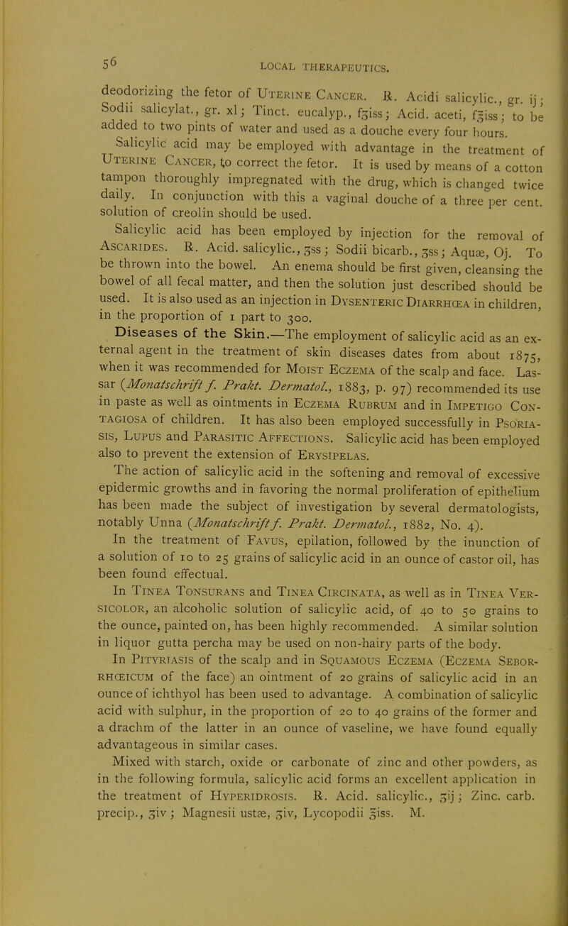 deodorizing the fetor of Uterine Cancer. R. Acidi salicylic gr ij • Sodu sahcylat., gr. xl; Tinct. eucalyp., %iss; Acid, aceti, f^iss'; to be added to two pints of water and used as a douche every four hours. Sahcylic acid may be employed with advantage in the treatment of Uterine Cancer, 1;o correct the fetor. It is used by means of a cotton tampon thoroughly impregnated with the drug, which is changed twice daily. In conjunction with this a vaginal douche of a three per cent, solution of creolin should be used. Salicylic acid has been employed by injection for the removal of Ascarides. B. Acid, salicylic, gss ; Sodii bicarb., ^ss; Aquae, Oj. To be thrown into the bowel. An enema should be first given, cleansing the bowel of all fecal matter, and then the solution just described should be used. It is also used as an injection in Dysenteric Diarrhcea in children, in the proportion of i part to 300. Diseases of the Skin.—The employment of salicylic acid as an ex- ternal agent in the treatment of skin diseases dates from about 1875, when it was recommended for Moist Eczema of the scalp and face. Las- sar (^Monatschrift f. Prakt. Dermatol., 1883, p. 97) recommended its use in paste as well as ointments in Eczema Rubrum and in Impetigo Con- tagiosa of children. It has also been employed successfully in Psoria- sis, Lupus and Parasitic Affections. Salicylic acid has been employed also to prevent the extension of Erysipelas. The action of salicylic acid in the softening and removal of excessive epidermic growths and in favoring the normal proliferation of epithelium has been made the subject of investigation by several dermatologists, notably Unna {^Monatschriftf. Prakt. Dermatol, 1882, No. 4). In the treatment of Favus, epilation, followed by the inunction of a solution of 10 to 25 grains of salicylic acid in an ounce of castor oil, has been found effectual. In Tinea Tonsurans and Tinea Circinata, as well as in Tinea Ver- sicolor, an alcoholic solution of salicylic acid, of 40 to 50 grains to the ounce, painted on, has been highly recommended. A similar solution in liquor gutta percha may be used on non-hairy parts of the body. In Pityriasis of the scalp and in Squamous Eczema (Eczema Sebor- RHCEicuM of the face) an ointment of 20 grains of salicylic acid in an ounce of ichthyol has been used to advantage. A combination of salicylic acid with, sulphur, in the proportion of 20 to 40 grains of the former and a drachm of the latter in an ounce of vaseline, we have found equally advantageous in similar cases. Mixed with starch, oxide or carbonate of zinc and other powders, as in the following formula, salicylic acid forms an excellent application in the treatment of Hyperidrosis. R. Acid, salicylic, gij; Zinc. carb. precip., 3iv; Magnesii ustae, ^iv, Lycopodii giss. M.