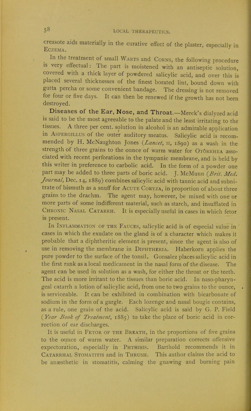 creasote aids materially in the curative effect of the plaster, especially in Eczema. In the treatment of small Warts and Corns, the following procedure IS very effectual: The part is moistened with an antiseptic solution, covered with a thick layer of powdered salicylic acid, and over this is placed several thicknesses of the finest borated lint, bound down with gutta percha or some convenient bandage. The dressing is not removed for four or five days. It can then be renewed if the growth has not been destroyed. Diseases of the Ear, Nose, and Throat.—Merck's dialyzed acid is said to be the most agreeable to the palate and the least irritating to the tissues. A three per cent, solution in alcohol is an admirable application in Aspergillus of the outer auditory meatus. Salicylic acid is recom- mended by H. McNaughton Jones (^Lancet, ii, 1890) as a wash in the strength of three grains to the ounce of warm water for Otorrhea asso- ciated with recent perforations in the tympanic membrane, and is held by this writer in preference to carbolic acid. In the form of a powder one part may be added to three parts of boric acid. J. McMunn {Brii. Med. Journal, Dec. 14, 1889) combines salicylic acid with tannic acid and subni- trate of bismuth as a snuff for Acute Coryza, in proportion of about three grains to the drachm. The agent may, however, be mixed with one or more parts of some indifferent material, such as starch, and insufflated in Chronic Nasal Catarrh. It is especially useful in cases in which fetor is present. In Inflammation of the Fauces, salicylic acid is of especial value in cases in which the exudate on the gland is of a character which makes it probable that a diphtheritic element is present, since the agent is also of use in removing the membrane in Diphtheria. Haberkorn applies the pure powder to the surface of the tonsil. Gonsalez places salicylic acid in the first rank as a local medicament in the nasal form of the disease. The agent can be used in solution as a wash, for either the throat or the teeth. The acid is more irritant to the tissues than boric acid. In naso-pharyn- geal catarrh a lotion of salicylic acid, from one to two grains to the ounce, is serviceable. It can be exhibited in combination with bicarbonate of sodium in the form of a gargle. Each lozenge and nasal bougie contains, as a rule, one grain of the acid. Salicylic acid is said by G. P. Field {Year Book of Treatment, 1885) to take the place of boric acid in cor- rection of ear discharges. It is useful in Fetor of the Breath, in the proportions of five grains to the ounce of warm water. A similar preparation corrects offensive expectoration, especially in Phthisis. Barthold recommends it in Catarrhal Stomatitis and in Thrush. This author claims the acid to be anaesthetic in stomatitis, calming the gnawing and burning pain