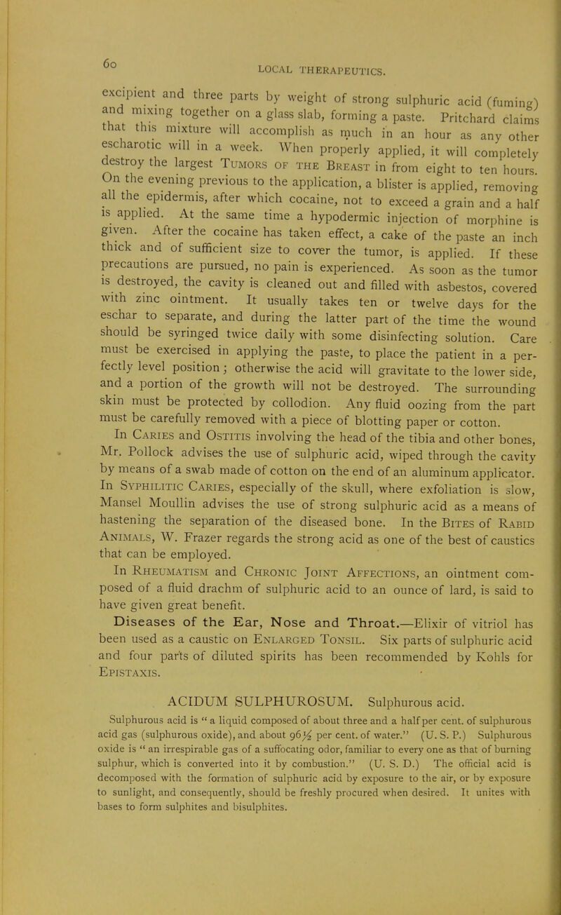 excipient and three parts by weight of strong sulphuric acid (fuming) and mixing together on a glass slab, forming a paste. Pritchard claims that this mixture will accomplish as much in an hour as any other escharotic will in a week. When properly applied, it will completely destroy the largest Tumors of the Breast in from eight to ten hours On the evening previous to the application, a blister is applied, removing all the epidermis, after which cocaine, not to exceed a grain and a half IS applied. At the same time a hypodermic injection of morphine is given. After the cocaine has taken effect, a cake of the paste an inch thick and of sufficient size to cover the tumor, is applied. If these precautions are pursued, no pain is experienced. As soon as the tumor IS destroyed, the cavity is cleaned out and filled with asbestos, covered with zinc ointment. It usually takes ten or twelve days for the eschar to separate, and during the latter part of the time the wound should be syringed twice daily with some disinfecting solution. Care must be exercised in applying the paste, to place the patient in a per- fectly level position; otherwise the acid will gravitate to the lower side, and a portion of the growth will not be destroyed. The surrounding skin must be protected by collodion. Any fluid oozing from the part must be carefully removed with a piece of blotting paper or cotton. In Caries and Ostitis involving the head of the tibia and other bones, Mr. Pollock advises the use of sulphuric acid, wiped through the cavity by means of a swab made of cotton on the end of an aluminum applicator. In Syphilitic Caries, especially of the skull, where exfoliation is slow, Mansel Moullin advises the use of strong sulphuric acid as a means of hastening the separation of the diseased bone. In the Bites of Rabid Animals, W. Frazer regards the strong acid as one of the best of caustics that can be employed. In Rheumatism and Chronic Joint Affections, an ointment com- posed of a fluid drachm of sulphuric acid to an ounce of lard, is said to have given great benefit. Diseases of the Ear, Nose and Throat.—Elixir of vitriol has been used as a caustic on Enlarged Tonsil. Six parts of sulphuric acid and four parts of diluted spirits has been recommended by Kohls for Epistaxis. ACIDUM SULPHUROSUM. Sulphurous acid. Sulphurous acid is  a liquid composed of about three and a half per cent, of sulphurous acid gas (sulphurous oxide), and about 96 per cent, of water. (U. S. P.) Sulphurous oxide is  an irrespirable gas of a suffocating odor, familiar to every one as that of burning sulphur, which is converted into it by combustion. (U. S. D.) The official acid is decomposed with the formation of sulphuric acid by exposure to the air, or by exposure to sunlight, and consequently, should be freshly procured when desired. It unites with bases to form sulphites and bisulphites.