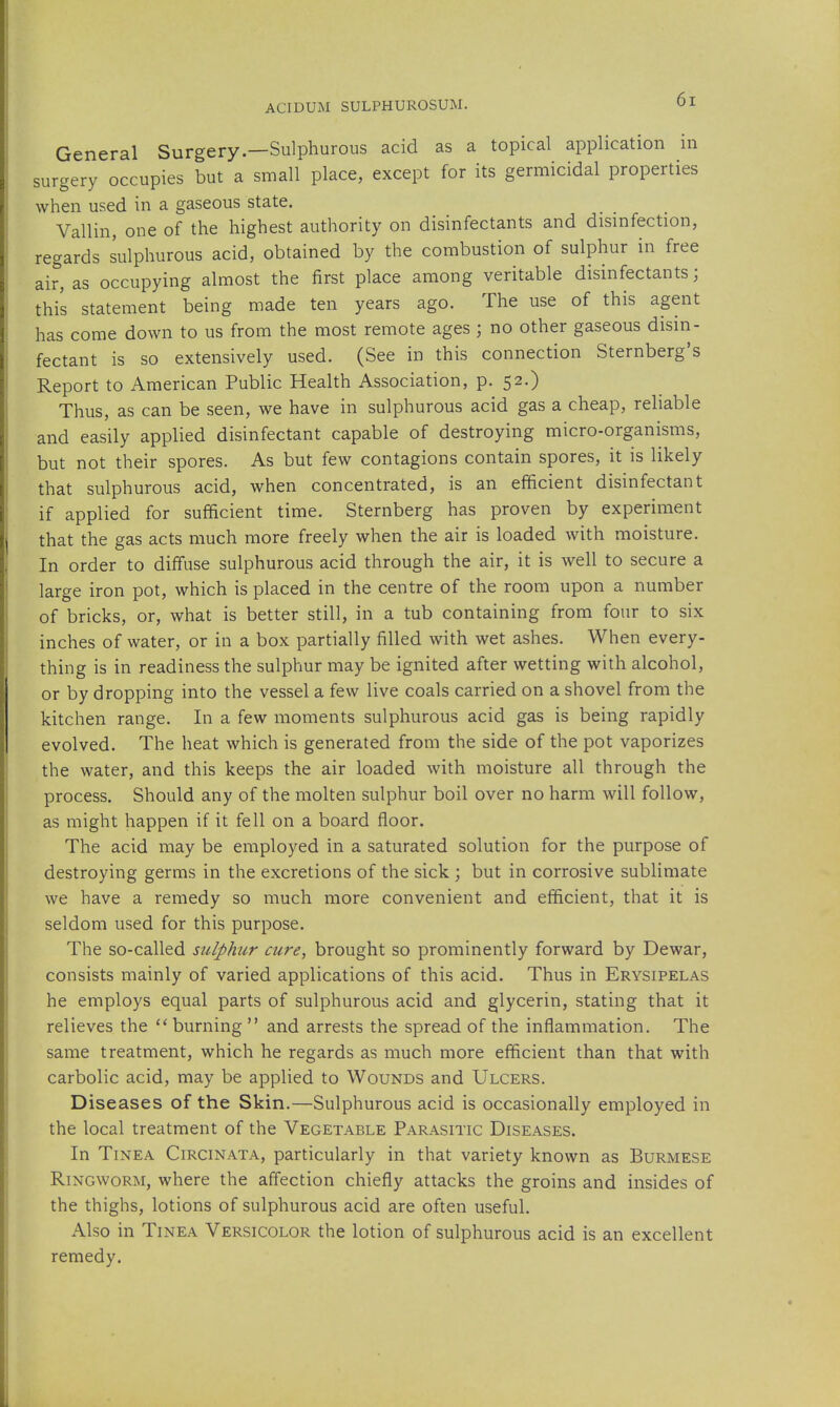 sur^, General Surgery—Sulphurous acid as a topical application in gery occupies but a small place, except for its germicidal properties when used in a gaseous state. Vallin, one of the highest authority on disinfectants and disinfection, regards sulphurous acid, obtained by the combustion of sulphur in free air, as occupying almost the first place among veritable disinfectants; this statement being made ten years ago. The use of this agent has come down to us from the most remote ages ; no other gaseous disin- fectant is so extensively used. (See in this connection Sternberg's Report to American Public Health Association, p. 52.) Thus, as can be seen, we have in sulphurous acid gas a cheap, reliable and easily applied disinfectant capable of destroying micro-organisms, but not their spores. As but few contagions contain spores, it is likely that sulphurous acid, when concentrated, is an efficient disinfectant if applied for sufficient time. Sternberg has proven by experiment that the gas acts much more freely when the air is loaded with moisture. In order to diffuse sulphurous acid through the air, it is well to secure a large iron pot, which is placed in the centre of the room upon a number of bricks, or, what is better still, in a tub containing from four to six inches of water, or in a box partially filled with wet ashes. When every- thing is in readiness the sulphur may be ignited after wetting with alcohol, or by dropping into the vessel a few live coals carried on a shovel from the kitchen range. In a few moments sulphurous acid gas is being rapidly evolved. The heat which is generated from the side of the pot vaporizes the water, and this keeps the air loaded with moisture all through the process. Should any of the molten sulphur boil over no harm will follow, as might happen if it fell on a board floor. The acid may be employed in a saturated solution for the purpose of destroying germs in the excretions of the sick ; but in corrosive sublimate we have a remedy so much more convenient and efficient, that it is seldom used for this purpose. The so-called sulphur cure, brought so prominently forward by Dewar, consists mainly of varied applications of this acid. Thus in Erysipelas he employs equal parts of sulphurous acid and glycerin, stating that it relieves the burning  and arrests the spread of the inflammation. The same treatment, which he regards as much more efficient than that with carbolic acid, may be applied to Wounds and Ulcers. Diseases of the Skin.—Sulphurous acid is occasionally employed in the local treatment of the Vegetable Parasitic Diseases. In Tinea Circinata, particularly in that variety known as Burmese Ringworm, where the affection chiefly attacks the groins and insides of the thighs, lotions of sulphurous acid are often useful. Also in Tinea Versicolor the lotion of sulphurous acid is an excellent remedy.