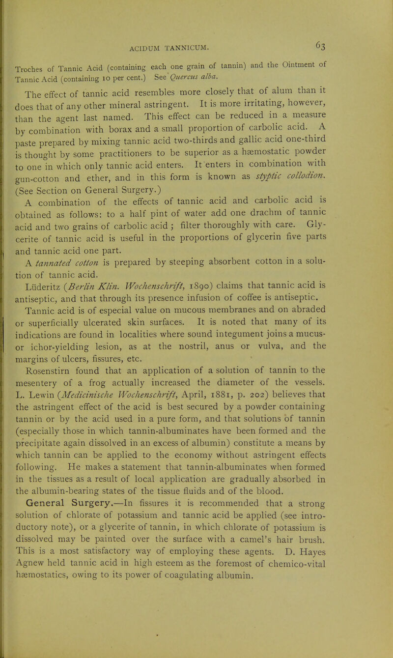 Troches of Tannic Acid (containing each one grain of tannin) and the Ointment of Tannic Acid (containing 10 per cent.) Quercus alba. The effect of tannic acid resembles more closely that of alum than it does that of any other mineral astringent. It is more irritating, however, than the agent last named. This effect can be reduced in a measure by combination with borax and a small proportion of carbolic acid. A paste prepared by mixing tannic acid two-thirds and gallic acid one-third is thought by some practitioners to be superior as a haemostatic powder to one in which only tannic acid enters. It enters in combination with gun-cotton and ether, and in this form is known as styptic collodion. (See Section on General Surgery.) A combination of the effects of tannic acid and carbolic acid is obtained as follows: to a half pint of water add one drachm of tannic acid and two grains of carbolic acid j filter thoroughly with care. Gly- cerite of tannic acid is useful in the proportions of glycerin five parts and tannic acid one part. A tannated cotton is prepared by steeping absorbent cotton in a solu- tion of tannic acid. Liideritz {Berlin Klin. Wochenschrift, 1890) claims that tannic acid is antiseptic, and that through its presence infusion of coffee is antiseptic. Tannic acid is of especial value on mucous membranes and on abraded or superficially ulcerated skin surfaces. It is noted that many of its indications are found in localities where sound integument joins a mucus- or ichor-yielding lesion, as at the nostril, anus or vulva, and the margins of ulcers, fissures, etc. Rosenstirn found that an application of a solution of tannin to the mesentery of a frog actually increased the diameter of the vessels. L. Lewin {Medicinische Wochenschrift, April, 1881, p. 202) believes that the astringent effect of the acid is best secured by a powder containing tannin or by the acid used in a pure form, and that solutions of tannin (especially those in which tannin-albuminates have been formed and the precipitate again dissolved in an excess of albumin) constitute a means by which tannin can be applied to the economy without astringent effects following. He makes a statement that tannin-albuminates when formed in the tissues as a result of local application are gradually absorbed in the albumin-bearing states of the tissue fluids and of the blood. General Surgery.—In fissures it is recommended that a strong solution of chlorate of potassium and tannic acid be applied (see intro- ductory note), or a glycerite of tannin, in which chlorate of potassium is dissolved may be painted over the surface with a camel's hair brush. This is a most satisfactory way of employing these agents. D. Hayes Agnew held tannic acid in high esteem as the foremost of chemico-vital haemostatics, owing to its power of coagulating albumin.