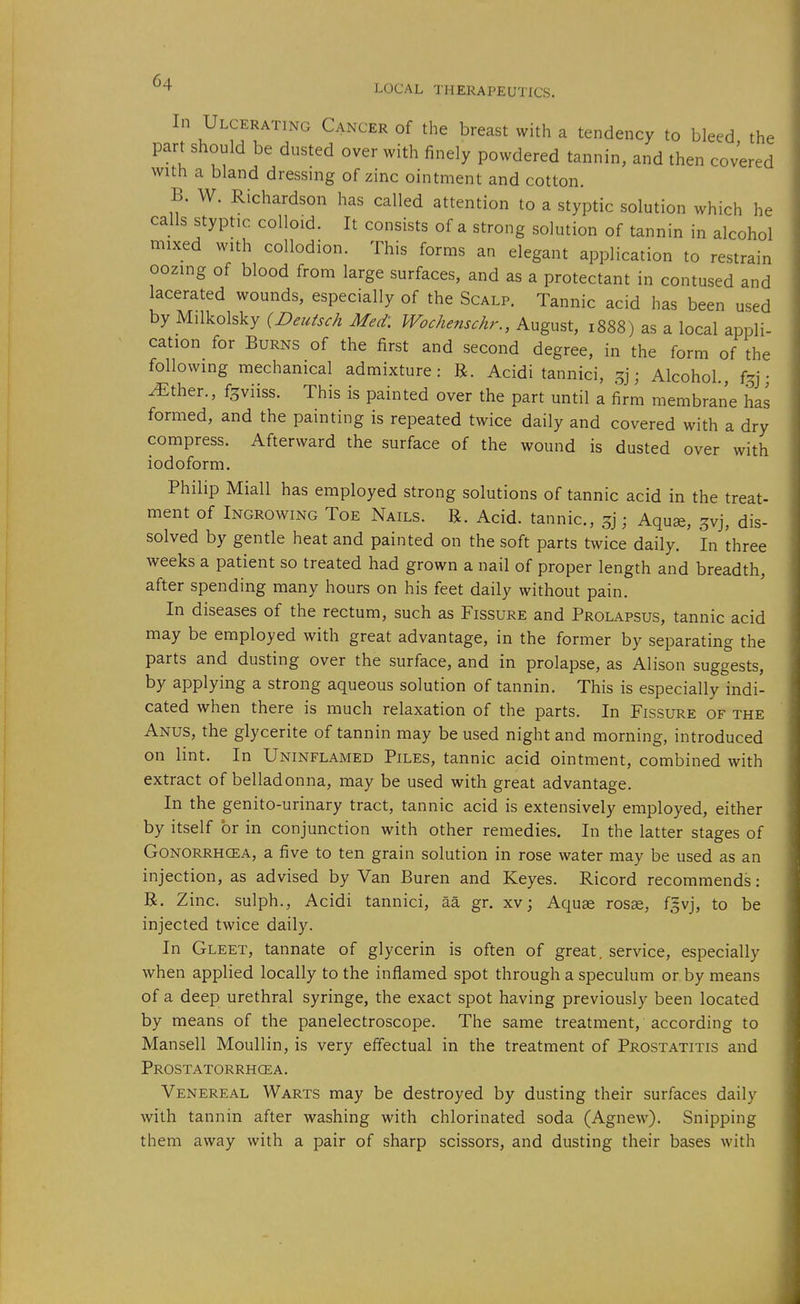 In Ulcerating Cancer of the breast with a tendency to bleed the part should be dusted over with finely powdered tannin, and then covered with a bland dressing of zinc ointment and cotton. B. W. Richardson has called attention to a styptic solution which he calls styptic colloid. It consists of a strong solution of tannin in alcohol mixed with collodion. This forms an elegant application to restrain oozing of blood from large surfaces, and as a protectant in contused and lacerated wounds, especially of the Scalp. Tannic acid has been used by Milkolsky {Deutsch Med: Wochenschr., August, 1888) as a local appli- cation for Burns of the first and second degree, in the form of the following mechanical admixture: R. Acidi tannici, 5]; Alcohol., f^j; ^ther., f^viiss. This is painted over the part until a firm membrane has formed, and the painting is repeated twice daily and covered with a dry compress. Afterward the surface of the wound is dusted over with iodoform. Philip Miall has employed strong solutions of tannic acid in the treat- ment of Ingrowing Toe Nails. R. Acid, tannic, ; Aquae, ^vj, dis- solved by gentle heat and painted on the soft parts twice daily. In three weeks a patient so treated had grown a nail of proper length and breadth, after spending many hours on his feet daily without pain. In diseases of the rectum, such as Fissure and Prolapsus, tannic acid may be employed with great advantage, in the former by separating the parts and dusting over the surface, and in prolapse, as Alison suggests, by applying a strong aqueous solution of tannin. This is especially indi- cated when there is much relaxation of the parts. In Fissure of the Anus, the glycerite of tannin may be used night and morning, introduced on lint. In Uninflamed Piles, tannic acid ointment, combined with extract of belladonna, may be used with great advantage. In the genito-urinary tract, tannic acid is extensively employed, either by itself or in conjunction with other remedies. In the latter stages of Gonorrhcea, a five to ten grain solution in rose water may be used as an injection, as advised by Van Buren and Keyes. Ricord recommends: R. Zinc, sulph., Acidi tannici, aa gr. xv; Aquae rosse, f^vj, to be injected twice daily. In Gleet, tannate of glycerin is often of great, service, especially when applied locally to the inflamed spot through a speculum or by means of a deep urethral syringe, the exact spot having previously been located by means of the panelectroscope. The same treatment, according to Mansell Moullin, is very effectual in the treatment of Prostatitis and Prostatorrhcea. Venereal Warts may be destroyed by dusting their surfaces daily with tannin after washing with chlorinated soda (Agnew). Snipping them away with a pair of sharp scissors, and dusting their bases with