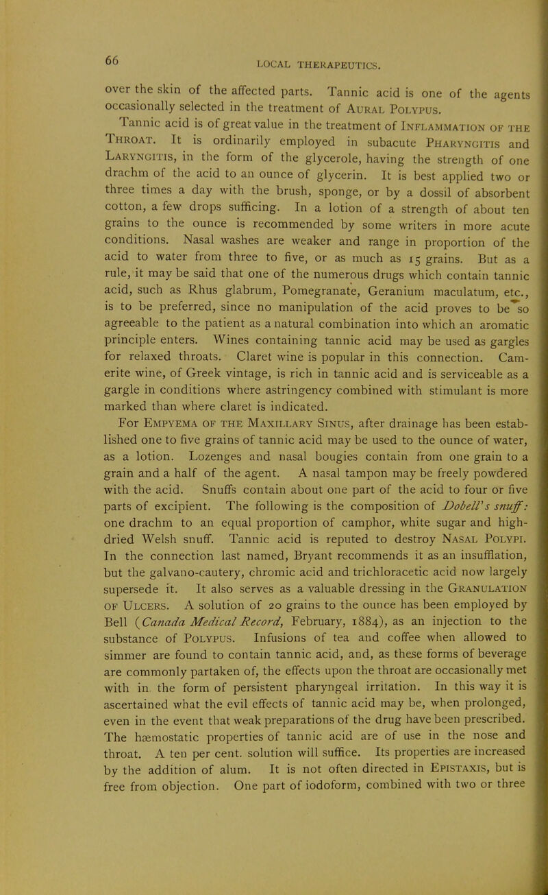 LOCAL THERAPEUTICS. over the skin of the affected parts. Tannic acid is one of the agents occasionally selected in the treatment of Aural Polypus. Tannic acid is of great value in the treatment of Inflammation of the Throat. It is ordinarily employed in subacute Pharyngitis and Laryngitis, in the form of the glycerole, having the strength of one drachm of the acid to an ounce of glycerin. It is best applied two or three times a day with the brush, sponge, or by a dossil of absorbent cotton, a few drops sufficing. In a lotion of a strength of about ten grains to the ounce is recommended by some writers in more acute conditions. Nasal washes are weaker and range in proportion of the acid to water from three to five, or as much as 15 grains. But as a rule, it may be said that one of the numerous drugs which contain tannic acid, such as Rhus glabrum. Pomegranate, Geranium maculatum, etc., is to be preferred, since no manipulation of the acid proves to be'^so agreeable to the patient as a natural combination into which an aromatic principle enters. Wines containing tannic acid may be used as gargles for relaxed throats. Claret wine is popular in this connection. Cam- erite wine, of Greek vintage, is rich in tannic acid and is serviceable as a gargle in conditions where astringency combined with stimulant is more marked than where claret is indicated. For Empyema of the Maxillary Sinus, after drainage has been estab- lished one to five grains of tannic acid may be used to the ounce of water, as a lotion. Lozenges and nasal bougies contain from one grain to a grain and a half of the agent. A nasal tampon may be freely powdered with the acid. Snuffs contain about one part of the acid to four or five parts of excipient. The following is the composition of DobelVs snuff: one drachm to an equal proportion of camphor, white sugar and high- dried Welsh snuff. Tannic acid is reputed to destroy Nasal Polypi. In the connection last named, Bryant recommends it as an insufflation, but the galvano-cautery, chromic acid and trichloracetic acid now largely supersede it. It also serves as a valuable dressing in the Granulation of Ulcers. A solution of 20 grains to the ounce has been employed by Bell {^Canada Medical Record, February, 1884), as an injection to the substance of Polypus. Infusions of tea and coffee when allowed to simmer are found to contain tannic acid, and, as these forms of beverage are commonly partaken of, the effects upon the throat are occasionally met with in the form of persistent pharyngeal irritation. In this way it is ascertained what the evil effects of tannic acid may be, when prolonged, even in the event that weak preparations of the drug have been prescribed. The hsemostatic properties of tannic acid are of use in the nose and throat. A ten per cent, solution will suffice. Its properties are increased by the addition of alum. It is not often directed in Epistaxis, but is free from objection. One part of iodoform, combined with two or three