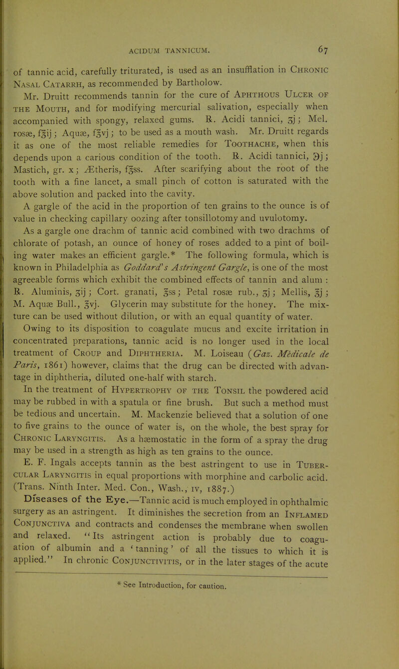 of tannic acid, carefully triturated, is used as an insufflation in Chronic Nasal Catarrh, as recommended by Bartholow. Mr. Druitt recommends tannin for the cure of Aphthous Ulcer of THE Mouth, and for modifying mercurial salivation, especially when accompanied with spongy, relaxed gums. R. Acidi tannici, 3]; Mel. ros£e, f§ij; Aquse, fgvj; to be used as a mouth wash. Mr. Druitt regards it as one of the most reliable remedies for Toothache, when this depends upon a carious condition of the tooth. R. Acidi tannici, 3]; Mastich, gr. xj ^theris, fgss. After scarifying about the root of the tooth with a fine lancet, a small pinch of cotton is saturated with the above solution and packed into the cavity. A gargle of the acid in the proportion of ten grains to the ounce is of value in checking capillary oozing after tonsillotomy and uvulotomy. As a gargle one drachm of tannic acid combined with two drachms of chlorate of potash, an ounce of honey of roses added to a pint of boil- ing water makes an efficient gargle.* The following formula, which is known in Philadelphia as GoddarcVs Astringent Gargle, is one of the most agreeable forms which exhibit the combined effects of tannin and alum : R. Aluminis, ^ij j Cort. granati, gss j Petal rosae rub.,3j; Mellis, ; M. Aquae Bull., §vj. Glycerin may substitute for the honey. The mix- ture can be used without dilution, or with an equal quantity of water. Owing to its disposition to coagulate mucus and excite irritation in concentrated preparations, tannic acid is no longer used in the local treatment of Croup and Diphtheria. M. Loiseau (^Gaz. Medicale de Paris, 1861) however, claims that the drug can be directed with advan- tage in diphtheria, diluted one-half with starch. In the treatment of Hypertrophy of the Tonsil the powdered acid may be rubbed in with a spatula or fine brush. But such a method must be tedious and uncertain. M. Mackenzie believed that a solution of one to five grains to the ounce of water is, on the whole, the best spray for Chronic Laryngitis. As a hzemostatic in the form of a spray the drug may be used in a strength as high as ten grains to the ounce. E. F. Ingals accepts tannin as the best astringent to use in Tuber- cular Laryngitis in equal proportions with morphine and carbolic acid. (Trans. Ninth Inter. Med. Con., Wash., iv, 1887.) Diseases of the Eye.—Tannic acid is much employed in ophthalmic surgery as an astringent. It diminishes the secretion from an Inflamed Conjunctiva and contracts and condenses the membrane when swollen and relaxed. Its astringent action is probably due to coagu- ation of albumin and a 'tanning' of all the tissues to which it is applied. In chronic Conjunctivitis, or in the later stages of the acute * See Introduction, for caution.